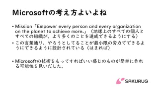 Microsoftの考え方よいよね
• Mission「Empower every person and every organization
on the planet to achieve more.」（地球上のすべての個人と
すべての組織が、より多くのことを達成できるようにする）
• この言葉通り、やろうとしてることが最小限の労力でできるよ
うにできるように設計されている（はまれば）
• Microsoftの技術をもってすればいい感じのものが簡単に作れ
る可能性を見いだした。
 