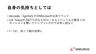 自身の気持ちとしては
• de:code・IgniteなどのMicrosoft公式イベント
• C# Tokyoや.NETラボなどのローカルイベントなど数多くの
セッションを聞いてインプットだけでは申し訳なく
• いつか、向こう側の世界に
 