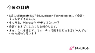 今日の目的
• 8月にMicrosoft MVPをDeveloper Technologiesにて受賞す
ることができました。
• そもそも、Microsoft MVPとはなにか？
• 受賞するまでにしたことを紹介します。
• また、これを通じてコミュニティ活動をはじめる方が一人でも
いたら成功と思います！
 