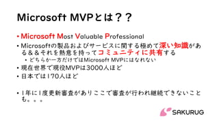 Microsoft MVPとは？？
• Microsoft Most Valuable Professional
• Microsoftの製品およびサービスに関する極めて深い知識があ
る＆＆それを熱意を持ってコミュニティに共有する
• どちらか一方だけではMicrosoft MVPにはなれない
• 現在世界で現役MVPは3000人ほど
• 日本では170人ほど
• 1年に1度更新審査がありここで審査が行われ継続できないこと
も。。。
 