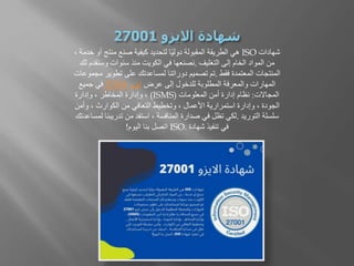 ‫شهادات‬
ISO
‫منت‬ ‫صنع‬ ‫كيفية‬ ‫لتحديد‬ ‫ا‬ً‫ي‬‫دول‬ ‫المقبولة‬ ‫الطريقة‬ ‫هي‬
، ‫خدمة‬ ‫أو‬ ‫ج‬
‫التغليف‬ ‫إلى‬ ‫الخام‬ ‫المواد‬ ‫من‬
.
‫لك‬ ‫وسنقدم‬ ‫سنوات‬ ‫منذ‬ ‫الكويت‬ ‫في‬ ‫نصنعها‬
‫فقط‬ ‫المعتمدة‬ ‫المنتجات‬
.
‫مجموع‬ ‫تطوير‬ ‫على‬ ‫لمساعدتك‬ ‫دوراتنا‬ ‫تصميم‬ ‫تم‬
‫ات‬
‫عرض‬ ‫إلى‬ ‫للدخول‬ ‫المطلوبة‬ ‫والمعرفة‬ ‫المهارات‬
‫ايزو‬
27001
‫جميع‬ ‫في‬
‫المجاالت‬
:
‫المعلومات‬ ‫أمن‬ ‫إدارة‬ ‫نظام‬
(ISMS)
‫وإدارة‬ ، ‫المخاطر‬ ‫وإدارة‬ ،
‫وأم‬ ، ‫الكوارث‬ ‫من‬ ‫التعافي‬ ‫وتخطيط‬ ، ‫األعمال‬ ‫استمرارية‬ ‫وإدارة‬ ، ‫الجودة‬
‫ن‬
‫التوريد‬ ‫سلسلة‬
.
‫لم‬ ‫تدريبنا‬ ‫من‬ ‫استفد‬ ، ‫المنافسة‬ ‫صدارة‬ ‫في‬ ‫تظل‬ ‫لكي‬
‫ساعدتك‬
‫شهادة‬ ‫تنفيذ‬ ‫في‬
ISO.
‫اليوم‬ ‫بنا‬ ‫اتصل‬
!
 