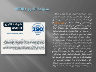 ‫القياسي‬ ‫للتوحيد‬ ‫الدولية‬ ‫المنظمة‬ ‫عن‬ ‫صادرة‬
(ISO)
،
‫االستخدام‬ ‫شائعة‬ ‫والسالمة‬ ‫الصحة‬ ‫إدارة‬ ‫شهادة‬ ‫وهي‬
‫االت‬ ‫لضمان‬ ‫والمكاتب‬ ‫والمستودعات‬ ‫المصانع‬ ‫في‬
‫ساق‬
‫لعملك‬ ‫اليومي‬ ‫األداء‬ ‫في‬
.
‫من‬ ‫الهدف‬
‫ايزو‬
45001
‫هو‬
‫بغض‬ ‫مؤسسة‬ ‫أي‬ ‫على‬ ‫للتطبيق‬ ً‫ال‬‫قاب‬ ‫يكون‬ ‫أن‬
‫النظر‬
‫وطبيعتها‬ ‫ونوعها‬ ‫حجمها‬ ‫عن‬
.
‫ن‬ّ‫ك‬‫يم‬
ISO 45001
‫والسالمة‬ ‫الصحة‬ ‫إدارة‬ ‫نظام‬ ‫خالل‬ ‫من‬ ، ‫مؤسسة‬ ‫أي‬
‫والسالمة‬ ‫الصحة‬ ‫من‬ ‫أخرى‬ ‫جوانب‬ ‫دمج‬ ‫من‬ ، ‫المهنية‬
‫رفاهية‬ ‫مثل‬ ،
/
‫تجدر‬ ، ‫ذلك‬ ‫ومع‬ ‫؛‬ ‫العمال‬ ‫رفاهية‬
‫من‬ ‫مطلوبة‬ ‫تكون‬ ‫أن‬ ‫يمكن‬ ‫منظمة‬ ‫أي‬ ‫أن‬ ‫إلى‬ ‫اإلشارة‬
‫م‬ ‫لمعالجة‬ ‫بها‬ ‫المعمول‬ ‫القانونية‬ ‫المتطلبات‬ ‫خالل‬
‫هذه‬ ‫ثل‬
‫لت‬ ‫للمنظمات‬ ‫ا‬ً‫إطار‬ ‫توفر‬ ‫فهي‬ ، ‫ا‬ً‫ض‬‫أي‬ ‫القضايا‬
‫حريض‬
‫مك‬ ‫في‬ ‫والسالمة‬ ‫للصحة‬ ‫والفعالة‬ ‫السليمة‬ ‫اإلدارة‬
‫ان‬
‫العمل‬
.
‫واضح‬ ‫بشكل‬ ‫محدد‬ ‫إدارة‬ ‫نظام‬ ‫وجود‬ ‫خالل‬ ‫من‬
‫ت‬ ، ‫فيها‬ ‫والتحكم‬ ‫والسالمة‬ ‫الصحة‬ ‫مخاطر‬ ‫لتحديد‬
‫كون‬
‫تتعرض‬ ‫التي‬ ‫المخاطر‬ ‫تقليل‬ ‫على‬ ‫قادرة‬ ‫المنظمات‬
‫لها‬
‫الخارجيين‬ ‫المقاولين‬ ‫أو‬ ‫والزائرين‬ ‫العاملة‬ ‫القوى‬
‫في‬
‫مبانيها‬
.
‫عملي‬ ‫وضع‬ ‫من‬ ‫المؤسسات‬ ‫المعيار‬ ‫سيمكن‬
‫ات‬
‫الم‬ ‫والسالمة‬ ‫الصحة‬ ‫وتحسين‬ ‫المستمرة‬ ‫للمراجعة‬
‫هنية‬
.
 