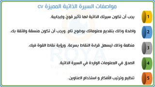 5
4
3
2
1
‫وإيجابية‬ ّ
‫قول‬ ‫تأثير‬ ‫لها‬ ‫الذاتية‬ ‫سيرتك‬ ‫تكون‬ ‫أن‬ ‫يجب‬
.
‫والئقة‬ ‫ممسقة‬ ‫تكون‬ ‫أن‬ ‫ويجب‬ ،‫تام‬ ‫بوضوح‬ ‫معلوماتك‬ ‫بتقديم‬ ‫وذلك‬ ‫واضحة‬
‫بك‬
.
‫فيك‬ ‫القوة‬ ‫نقاط‬ ‫ورؤية‬ ،‫بسرعة‬ ‫المقاط‬ ‫قراءة‬ ‫ليسهل‬ ‫وذلك‬ ‫ممظمة‬
.
‫الذاتية‬ ‫السيرة‬ ‫في‬ ‫الواردة‬ ‫المعلومات‬ ‫في‬ ‫الصدق‬
.
‫العماوين‬ ‫استخدام‬ ‫و‬ ‫األفكار‬ ‫وترتيب‬ ‫تمظيم‬
.
‫الممينة‬ ‫الذاتية‬ ‫السيرة‬ ‫مواصفات‬
cv
 