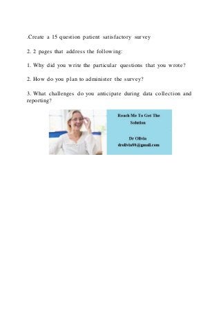 .Create a 15 question patient satisfactory survey
2. 2 pages that address the following:
1. Why did you write the particular questions that you wrote?
2. How do you plan to administer the survey?
3. What challenges do you anticipate during data collection and
reporting?
 