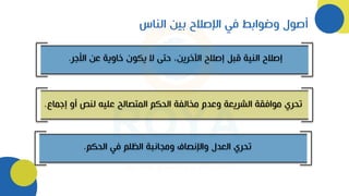 ‫الناس‬ ‫بين‬ ‫اإلصالح‬ ‫في‬ ‫وضوابط‬ ‫أصول‬
‫األجر‬ ‫عن‬ ‫خاوية‬ ‫يكون‬ ‫ال‬ ‫حتى‬ ،‫اآلخرين‬ ‫إصالح‬ ‫قبل‬ ‫النية‬ ‫إصالح‬
.
‫إج‬ ‫أو‬ ‫لنص‬ ‫عليه‬ ‫المتصالح‬ ‫الحكم‬ ‫مخالفة‬ ‫وعدم‬ ‫الشريعة‬ ‫موافقة‬ ‫تحري‬
‫ماع‬
.
‫الحكم‬ ‫في‬ ‫الظلم‬ ‫ومجانبة‬ ‫واإلنصاف‬ ‫العدل‬ ‫تحري‬
.
 