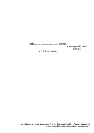 แบบบันทึกการอ่านภาษาอังกฤษแบบ Phonics ชั้นประถมศึกษาปีที่ 4 โรงเรียนบ ้านหนองดู่
สานักงานเขตพื้นที่การศึกษาประถมศึกษาพิษณุโลกเขต 2
ลงชื่อ..........................................ครูผู้สอน
นำงสำวบุณยำวีย์ เหลำมี
ตำแหน่ง
ครูโรงเรียนบ้ำนดองดึง
 