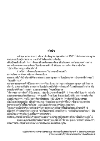 แบบบันทึกการอ่านภาษาอังกฤษแบบ Phonics ชั้นประถมศึกษาปีที่ 4 โรงเรียนบ ้านหนองดู่
สานักงานเขตพื้นที่การศึกษาประถมศึกษาพิษณุโลกเขต 2
คำนำ
หลักสูตรแกนกลำงกำรศึกษำขั้นพื้นฐำน พุทธศักรำช 2551 ได้กำหนดมำตรฐำน
สำระกำรเรียนรู้แกนกลำง และตัวชี้วัดในแต่ละระดับชั้น
เพื่อเป็นหลักประกันว่ำกำรจัดกำรศึกษำในสถำนศึกษำทั่วประเทศ แม้อำจแตกต่ำงหลำก
หลำยไปตำมสภำพแวดล้อมหรือบริบทของพื้นที่ ก็ย่อมสำมำรถที่จะพัฒนำนักเรียน
ไปสู่ระดับมำตรฐำนเดียวกันได้
สำหรับกำรจัดกำรเรียนกำรสอนวิชำภำษำอังกฤษนั้น
สถำนศึกษำจะต้องดำเนินกำรจัดกำรเรียน
กำรสอนเพื่อให้นักเรียนมีพัฒนำกำรตำมมำตรฐำนกำรเรียนรู้ภำษำต่ำงประเทศที่กำหนดไ
ว้ และมีควำมรู้
ควำมสำมำรถตำมตัวชี้วัดและสำระกำรเรียนรู้แกนกลำงของแต่ละมำตรฐำนตำมที่กำหนด
สำหรับ แต่ละระดับชั้น สำระกำรเรียนรู้ด้ำนหนึ่งที่มีกำรกำหนดไว้ในหลักสูตรดังกล่ำว คือ
กำรเรียนรู้เรื่องคำ กลุ่มคำ และควำมหมำย โดยหลักสูตรฯ
ได้กำหนดวงคำศัพท์ไว้เป็นจำนวน เช่น ชั้นประถมศึกษำปีที่ 1 กำหนดให้เรียน คำ กลุ่มคำ
และควำมหมำยเกี่ยวกับตนเอง ครอบครัว โรงเรียน สิ่งแวดล้อมใกล้ตัว อำหำร เครื่องดื่ม
และนันทนำกำร ภำยในวงคำศัพท์ประมำณ 150-200 คำ (คำศัพท์ที่เป็นรูปธรรม)
ดังนั้นครูผู้สอนจะต้อง เป็นผู้กำหนดเองว่ำจะต้องสอนคำศัพท์ใดบ้ำงซึ่งย่อมจะแตกต่ำง
หลำกหลำยกันไปไม่มำกก็น้อย และเป็นข้อกังวลของครูผู้สอนตลอดมำ
โดยเฉพำะเมื่อนักเรียนจะต้องเข้ำรับกำรทดสอบระดับชำติในชั้นประถมศึกษำปีที่ 6
ผู้จัดทำจึงพิจำรณำจัดทำเอกสำร “คำศัพท์ภำษำอังกฤษพื้นฐำน ระดับชั้นประถมศึกษำ” ขึ้น
เพื่อเป็นแนวทำงสำหรับครูในกำรจัดกำรเรียน
กำรสอนภำษำอังกฤษให้บรรลุผลตำมเจตนำรมณ์ของหลักสูตรกำรศึกษำขั้นพื้นฐำนต่อไป
ขอขอบคุณคณะทำงำนจัดทำเอกสำรเล่มนี้ที่ได้ใช้ควำมรู้และประสบกำรณ์ในกำร
สอนภำษำอังกฤษช่วยกันจัดทำเอกสำรฉบับนี้จนเสร็จสมบูรณ์
 