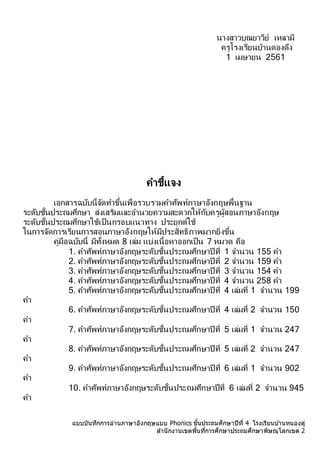 แบบบันทึกการอ่านภาษาอังกฤษแบบ Phonics ชั้นประถมศึกษาปีที่ 4 โรงเรียนบ ้านหนองดู่
สานักงานเขตพื้นที่การศึกษาประถมศึกษาพิษณุโลกเขต 2
นำงสำวบุณยำวีย์ เหลำมี
ครูโรงเรียนบ้ำนดองดึง
1 เมษำยน 2561
คำชี้แจง
เอกสำรฉบับนี้จัดทำขึ้นเพื่อรวบรวมคำศัพท์ภำษำอังกฤษพื้นฐำน
ระดับชั้นประถมศึกษำ ส่งเสริมและอำนวยควำมสะดวกให้กับครูผู้สอนภำษำอังกฤษ
ระดับชั้นประถมศึกษำใช้เป็นกรอบแนวทำง ประยุกต์ใช้
ในกำรจัดกำรเรียนกำรสอนภำษำอังกฤษให้มีประสิทธิภำพมำกยิ่งขึ้น
คู่มือฉบับนี้ มีทั้งหมด 8 เล่ม แบ่งเนื้อหำออกเป็น 7 หมวด คือ
1. คำศัพท์ภำษำอังกฤษระดับชั้นประถมศึกษำปี ที่ 1 จำนวน 155 คำ
2. คำศัพท์ภำษำอังกฤษระดับชั้นประถมศึกษำปี ที่ 2 จำนวน 159 คำ
3. คำศัพท์ภำษำอังกฤษระดับชั้นประถมศึกษำปี ที่ 3 จำนวน 154 คำ
4. คำศัพท์ภำษำอังกฤษระดับชั้นประถมศึกษำปี ที่ 4 จำนวน 258 คำ
5. คำศัพท์ภำษำอังกฤษระดับชั้นประถมศึกษำปี ที่ 4 เล่มที่ 1 จำนวน 199
คำ
6. คำศัพท์ภำษำอังกฤษระดับชั้นประถมศึกษำปี ที่ 4 เล่มที่ 2 จำนวน 150
คำ
7. คำศัพท์ภำษำอังกฤษระดับชั้นประถมศึกษำปี ที่ 5 เล่มที่ 1 จำนวน 247
คำ
8. คำศัพท์ภำษำอังกฤษระดับชั้นประถมศึกษำปี ที่ 5 เล่มที่ 2 จำนวน 247
คำ
9. คำศัพท์ภำษำอังกฤษระดับชั้นประถมศึกษำปี ที่ 6 เล่มที่ 1 จำนวน 902
คำ
10. คำศัพท์ภำษำอังกฤษระดับชั้นประถมศึกษำปีที่ 6 เล่มที่ 2 จำนวน 945
คำ
 