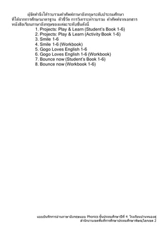 แบบบันทึกการอ่านภาษาอังกฤษแบบ Phonics ชั้นประถมศึกษาปีที่ 4 โรงเรียนบ ้านหนองดู่
สานักงานเขตพื้นที่การศึกษาประถมศึกษาพิษณุโลกเขต 2
ผู้จัดทำจึงได้รวบรวมคำศัพท์ภำษำอังกฤษระดับประถมศึกษำ
ที่ได้จำกกำรศึกษำมำตรฐำน ตัวชี้วัด กำรวิเครำะห์รวบรวม คำศัพท์จำกเอกสำร
หนังสือเรียนภำษำอังกฤษของแต่ละระดับชั้นดังนี้
1. Projects: Play & Learn (Student’s Book 1-6)
2. Projects: Play & Learn (Activity Book 1-6)
3. Smile 1-6
4. Smile 1-6 (Workbook)
5. Gogo Loves English 1-6
6. Gogo Loves English 1-6 (Workbook)
7. Bounce now (Student’s Book 1-6)
8. Bounce now (Workbook 1-6)
 