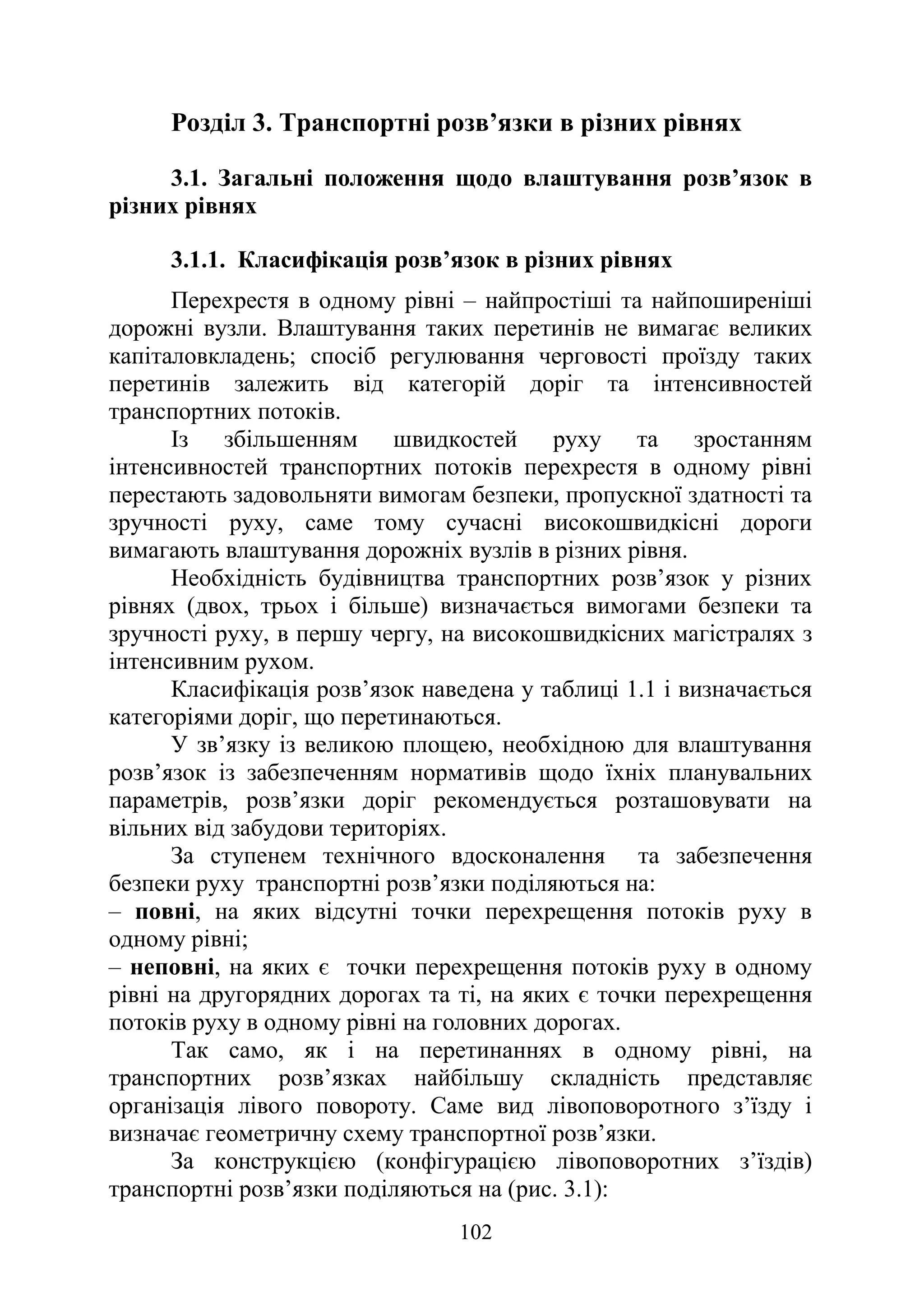 102
Розділ 3. Транспортні розв’язки в різних рівнях
3.1. Загальні положення щодо влаштування розв’язок в
різних рівнях
3.1.1. Класифікація розв’язок в різних рівнях
Перехрестя в одному рівні – найпростіші та найпоширеніші
дорожні вузли. Влаштування таких перетинів не вимагає великих
капіталовкладень; спосіб регулювання черговості проїзду таких
перетинів залежить від категорій доріг та інтенсивностей
транспортних потоків.
Із збільшенням швидкостей руху та зростанням
інтенсивностей транспортних потоків перехрестя в одному рівні
перестають задовольняти вимогам безпеки, пропускної здатності та
зручності руху, саме тому сучасні високошвидкісні дороги
вимагають влаштування дорожніх вузлів в різних рівня.
Необхідність будівництва транспортних розв’язок у різних
рівнях (двох, трьох і більше) визначається вимогами безпеки та
зручності руху, в першу чергу, на високошвидкісних магістралях з
інтенсивним рухом.
Класифікація розв’язок наведена у таблиці 1.1 і визначається
категоріями доріг, що перетинаються.
У зв’язку із великою площею, необхідною для влаштування
розв’язок із забезпеченням нормативів щодо їхніх планувальних
параметрів, розв’язки доріг рекомендується розташовувати на
вільних від забудови територіях.
За ступенем технічного вдосконалення та забезпечення
безпеки руху транспортні розв’язки поділяються на:
– повні, на яких відсутні точки перехрещення потоків руху в
одному рівні;
– неповні, на яких є точки перехрещення потоків руху в одному
рівні на другорядних дорогах та ті, на яких є точки перехрещення
потоків руху в одному рівні на головних дорогах.
Так само, як і на перетинаннях в одному рівні, на
транспортних розв’язках найбільшу складність представляє
організація лівого повороту. Саме вид лівоповоротного з’їзду і
визначає геометричну схему транспортної розв’язки.
За конструкцією (конфігурацією лівоповоротних з’їздів)
транспортні розв’язки поділяються на (рис. 3.1):
 