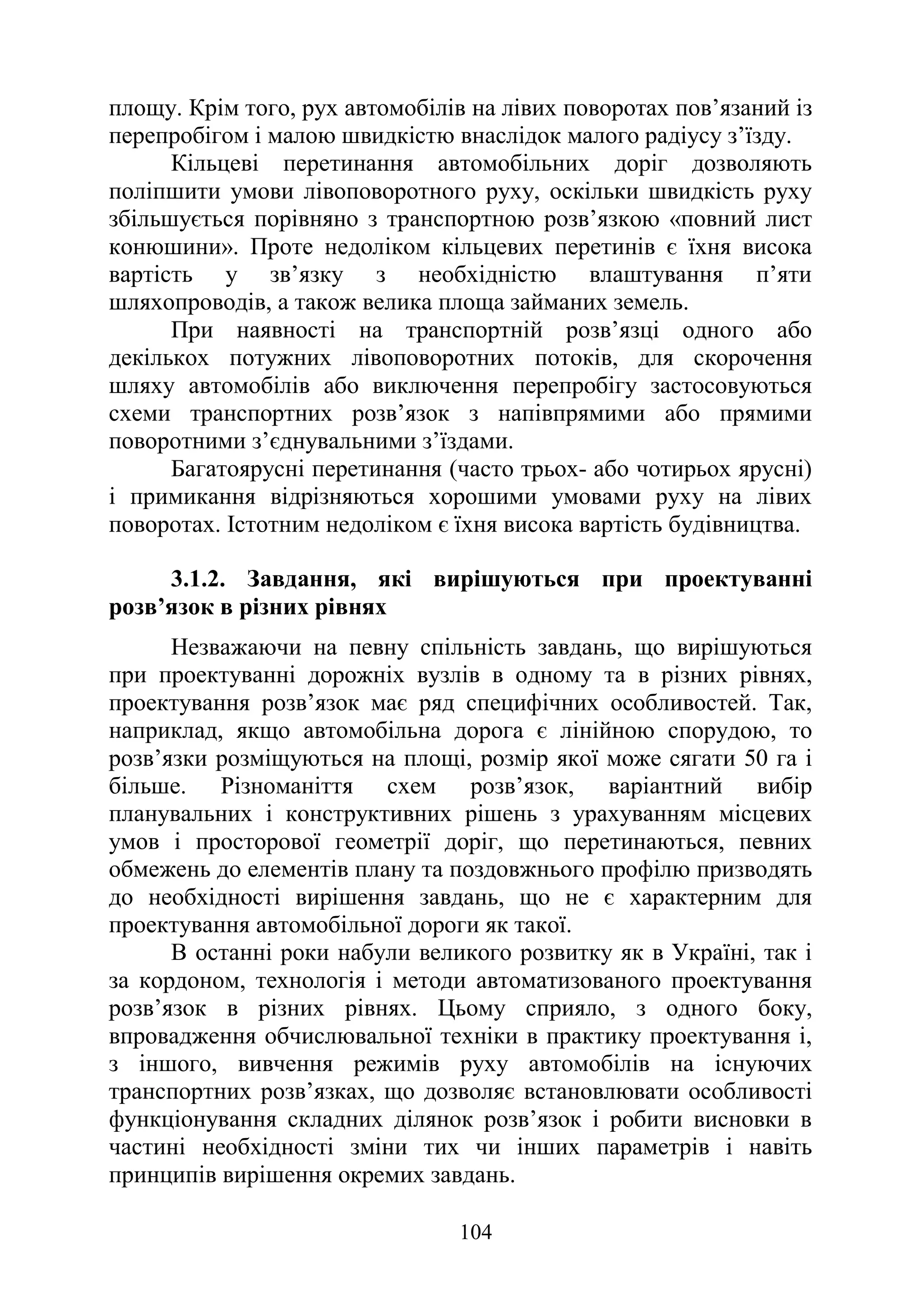 104
площу. Крім того, рух автомобілів на лівих поворотах пов’язаний із
перепробігом і малою швидкістю внаслідок малого радіусу з’їзду.
Кільцеві перетинання автомобільних доріг дозволяють
поліпшити умови лівоповоротного руху, оскільки швидкість руху
збільшується порівняно з транспортною розв’язкою «повний лист
конюшини». Проте недоліком кільцевих перетинів є їхня висока
вартість у зв’язку з необхідністю влаштування п’яти
шляхопроводів, а також велика площа займаних земель.
При наявності на транспортній розв’язці одного або
декількох потужних лівоповоротних потоків, для скорочення
шляху автомобілів або виключення перепробігу застосовуються
схеми транспортних розв’язок з напівпрямими або прямими
поворотними з’єднувальними з’їздами.
Багатоярусні перетинання (часто трьох- або чотирьох ярусні)
і примикання відрізняються хорошими умовами руху на лівих
поворотах. Істотним недоліком є їхня висока вартість будівництва.
3.1.2. Завдання, які вирішуються при проектуванні
розв’язок в різних рівнях
Незважаючи на певну спільність завдань, що вирішуються
при проектуванні дорожніх вузлів в одному та в різних рівнях,
проектування розв’язок має ряд специфічних особливостей. Так,
наприклад, якщо автомобільна дорога є лінійною спорудою, то
розв’язки розміщуються на площі, розмір якої може сягати 50 га і
більше. Різноманіття схем розв’язок, варіантний вибір
планувальних і конструктивних рішень з урахуванням місцевих
умов і просторової геометрії доріг, що перетинаються, певних
обмежень до елементів плану та поздовжнього профілю призводять
до необхідності вирішення завдань, що не є характерним для
проектування автомобільної дороги як такої.
В останні роки набули великого розвитку як в Україні, так і
за кордоном, технологія і методи автоматизованого проектування
розв’язок в різних рівнях. Цьому сприяло, з одного боку,
впровадження обчислювальної техніки в практику проектування і,
з іншого, вивчення режимів руху автомобілів на існуючих
транспортних розв’язках, що дозволяє встановлювати особливості
функціонування складних ділянок розв’язок і робити висновки в
частині необхідності зміни тих чи інших параметрів і навіть
принципів вирішення окремих завдань.
 