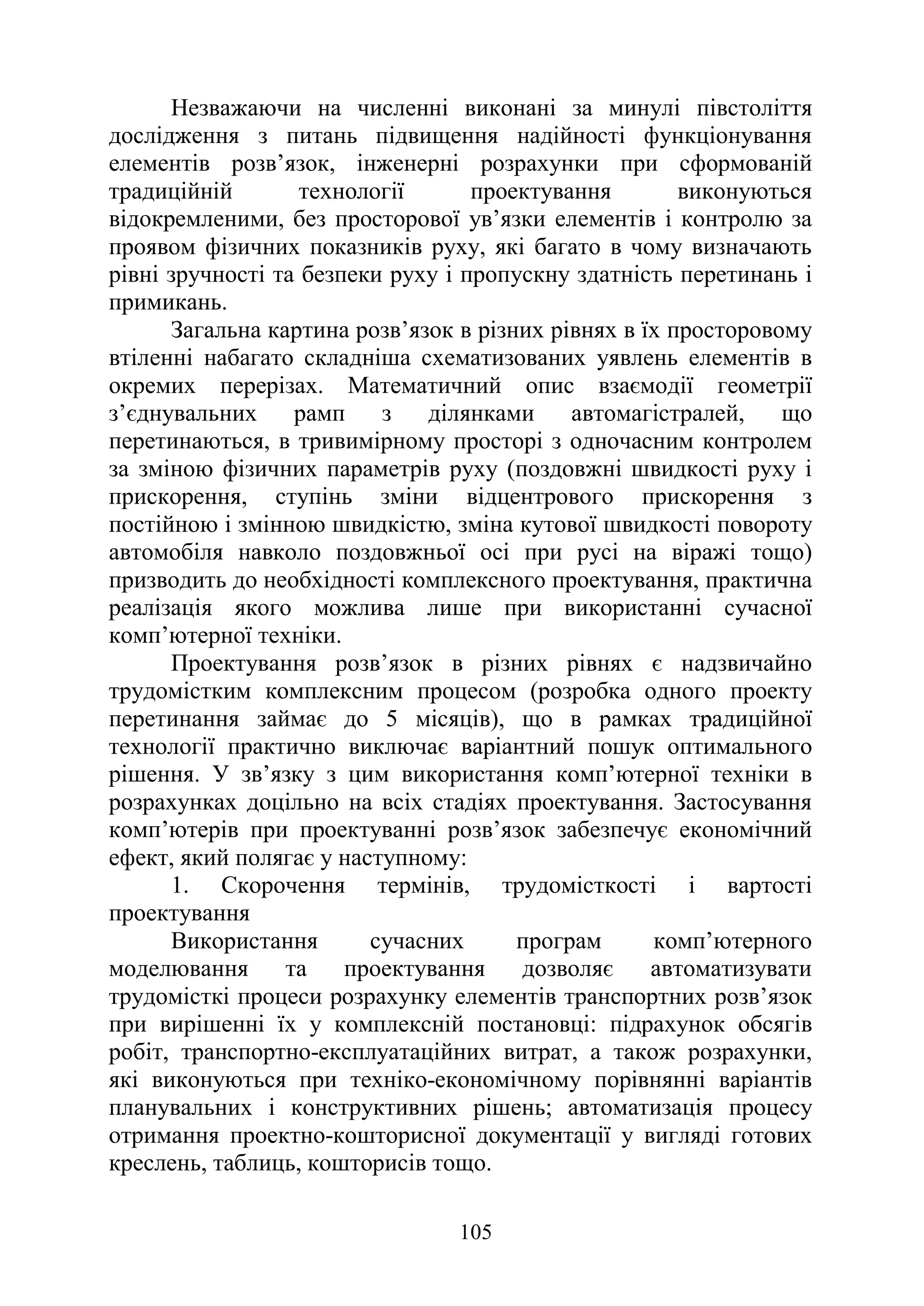 105
Незважаючи на численні виконані за минулі півстоліття
дослідження з питань підвищення надійності функціонування
елементів розв’язок, інженерні розрахунки при сформованій
традиційній технології проектування виконуються
відокремленими, без просторової ув’язки елементів і контролю за
проявом фізичних показників руху, які багато в чому визначають
рівні зручності та безпеки руху і пропускну здатність перетинань і
примикань.
Загальна картина розв’язок в різних рівнях в їх просторовому
втіленні набагато складніша схематизованих уявлень елементів в
окремих перерізах. Математичний опис взаємодії геометрії
з’єднувальних рамп з ділянками автомагістралей, що
перетинаються, в тривимірному просторі з одночасним контролем
за зміною фізичних параметрів руху (поздовжні швидкості руху і
прискорення, ступінь зміни відцентрового прискорення з
постійною і змінною швидкістю, зміна кутової швидкості повороту
автомобіля навколо поздовжньої осі при русі на віражі тощо)
призводить до необхідності комплексного проектування, практична
реалізація якого можлива лише при використанні сучасної
комп’ютерної техніки.
Проектування розв’язок в різних рівнях є надзвичайно
трудомістким комплексним процесом (розробка одного проекту
перетинання займає до 5 місяців), що в рамках традиційної
технології практично виключає варіантний пошук оптимального
рішення. У зв’язку з цим використання комп’ютерної техніки в
розрахунках доцільно на всіх стадіях проектування. Застосування
комп’ютерів при проектуванні розв’язок забезпечує економічний
ефект, який полягає у наступному:
1. Скорочення термінів, трудомісткості і вартості
проектування
Використання сучасних програм комп’ютерного
моделювання та проектування дозволяє автоматизувати
трудомісткі процеси розрахунку елементів транспортних розв’язок
при вирішенні їх у комплексній постановці: підрахунок обсягів
робіт, транспортно-експлуатаційних витрат, а також розрахунки,
які виконуються при техніко-економічному порівнянні варіантів
планувальних і конструктивних рішень; автоматизація процесу
отримання проектно-кошторисної документації у вигляді готових
креслень, таблиць, кошторисів тощо.
 