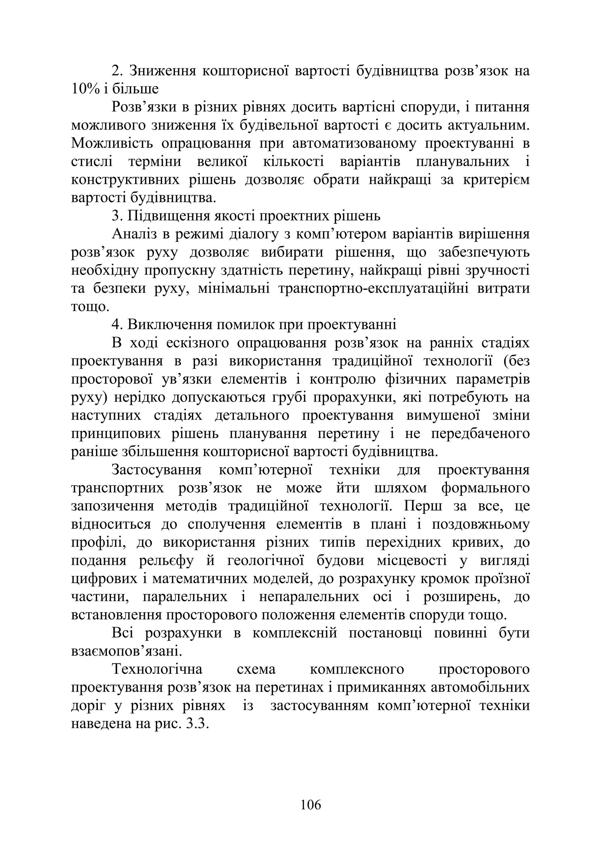106
2. Зниження кошторисної вартості будівництва розв’язок на
10% і більше
Розв’язки в різних рівнях досить вартісні споруди, і питання
можливого зниження їх будівельної вартості є досить актуальним.
Можливість опрацювання при автоматизованому проектуванні в
стислі терміни великої кількості варіантів планувальних і
конструктивних рішень дозволяє обрати найкращі за критерієм
вартості будівництва.
3. Підвищення якості проектних рішень
Аналіз в режимі діалогу з комп’ютером варіантів вирішення
розв’язок руху дозволяє вибирати рішення, що забезпечують
необхідну пропускну здатність перетину, найкращі рівні зручності
та безпеки руху, мінімальні транспортно-експлуатаційні витрати
тощо.
4. Виключення помилок при проектуванні
В ході ескізного опрацювання розв’язок на ранніх стадіях
проектування в разі використання традиційної технології (без
просторової ув’язки елементів і контролю фізичних параметрів
руху) нерідко допускаються грубі прорахунки, які потребують на
наступних стадіях детального проектування вимушеної зміни
принципових рішень планування перетину і не передбаченого
раніше збільшення кошторисної вартості будівництва.
Застосування комп’ютерної техніки для проектування
транспортних розв’язок не може йти шляхом формального
запозичення методів традиційної технології. Перш за все, це
відноситься до сполучення елементів в плані і поздовжньому
профілі, до використання різних типів перехідних кривих, до
подання рельєфу й геологічної будови місцевості у вигляді
цифрових і математичних моделей, до розрахунку кромок проїзної
частини, паралельних і непаралельних осі і розширень, до
встановлення просторового положення елементів споруди тощо.
Всі розрахунки в комплексній постановці повинні бути
взаємопов’язані.
Технологічна схема комплексного просторового
проектування розв’язок на перетинах і примиканнях автомобільних
доріг у різних рівнях із застосуванням комп’ютерної техніки
наведена на рис. 3.3.
 