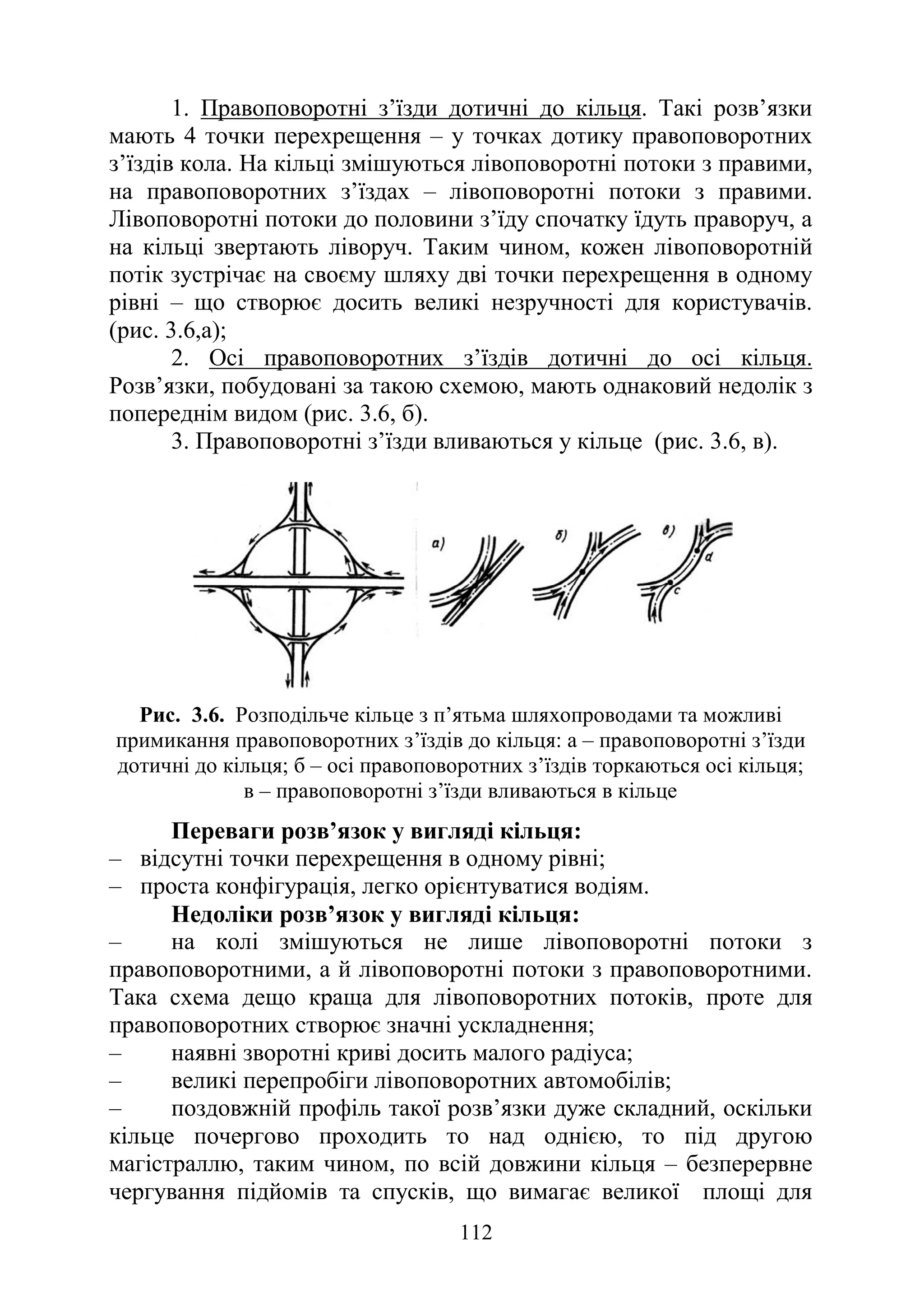 112
1. Правоповоротні з’їзди дотичні до кільця. Такі розв’язки
мають 4 точки перехрещення – у точках дотику правоповоротних
з’їздів кола. На кільці змішуються лівоповоротні потоки з правими,
на правоповоротних з’їздах – лівоповоротні потоки з правими.
Лівоповоротні потоки до половини з’їду спочатку їдуть праворуч, а
на кільці звертають ліворуч. Таким чином, кожен лівоповоротній
потік зустрічає на своєму шляху дві точки перехрещення в одному
рівні – що створює досить великі незручності для користувачів.
(рис. 3.6,а);
2. Осі правоповоротних з’їздів дотичні до осі кільця.
Розв’язки, побудовані за такою схемою, мають однаковий недолік з
попереднім видом (рис. 3.6, б).
3. Правоповоротні з’їзди вливаються у кільце (рис. 3.6, в).
Рис. 3.6. Розподільче кільце з п’ятьма шляхопроводами та можливі
примикання правоповоротних з’їздів до кільця: а – правоповоротні з’їзди
дотичні до кільця; б – осі правоповоротних з’їздів торкаються осі кільця;
в – правоповоротні з’їзди вливаються в кільце
Переваги розв’язок у вигляді кільця:
‒ відсутні точки перехрещення в одному рівні;
‒ проста конфігурація, легко орієнтуватися водіям.
Недоліки розв’язок у вигляді кільця:
‒ на колі змішуються не лише лівоповоротні потоки з
правоповоротними, а й лівоповоротні потоки з правоповоротними.
Така схема дещо краща для лівоповоротних потоків, проте для
правоповоротних створює значні ускладнення;
‒ наявні зворотні криві досить малого радіуса;
‒ великі перепробіги лівоповоротних автомобілів;
‒ поздовжній профіль такої розв’язки дуже складний, оскільки
кільце почергово проходить то над однією, то під другою
магістраллю, таким чином, по всій довжини кільця – безперервне
чергування підйомів та спусків, що вимагає великої площі для
 