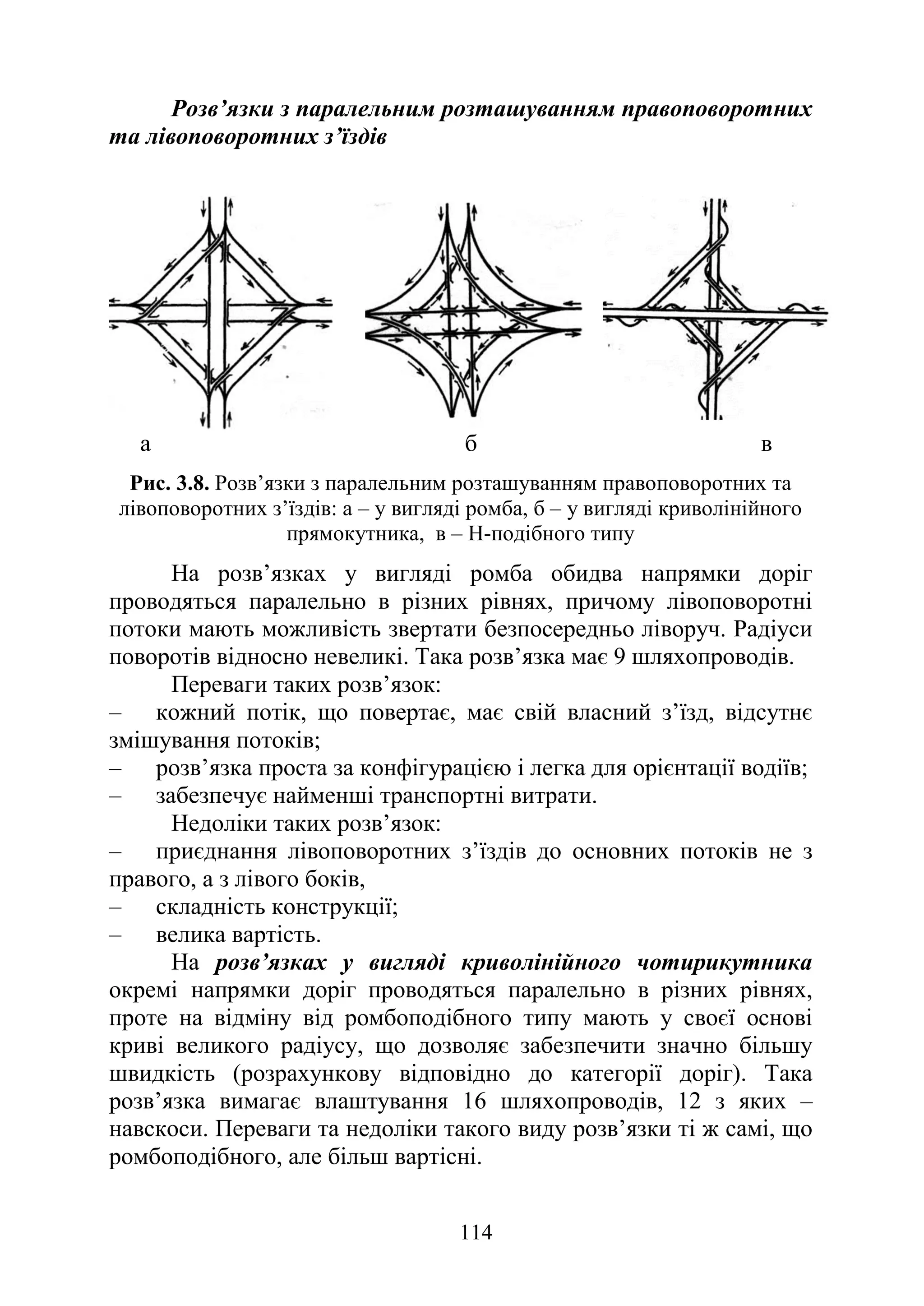 114
Розв’язки з паралельним розташуванням правоповоротних
та лівоповоротних з’їздів
а б в
Рис. 3.8. Розв’язки з паралельним розташуванням правоповоротних та
лівоповоротних з’їздів: а – у вигляді ромба, б – у вигляді криволінійного
прямокутника, в – Н-подібного типу
На розв’язках у вигляді ромба обидва напрямки доріг
проводяться паралельно в різних рівнях, причому лівоповоротні
потоки мають можливість звертати безпосередньо ліворуч. Радіуси
поворотів відносно невеликі. Така розв’язка має 9 шляхопроводів.
Переваги таких розв’язок:
‒ кожний потік, що повертає, має свій власний з’їзд, відсутнє
змішування потоків;
‒ розв’язка проста за конфігурацією і легка для орієнтації водіїв;
‒ забезпечує найменші транспортні витрати.
Недоліки таких розв’язок:
‒ приєднання лівоповоротних з’їздів до основних потоків не з
правого, а з лівого боків,
‒ складність конструкції;
‒ велика вартість.
На розв’язках у вигляді криволінійного чотирикутника
окремі напрямки доріг проводяться паралельно в різних рівнях,
проте на відміну від ромбоподібного типу мають у своєї основі
криві великого радіусу, що дозволяє забезпечити значно більшу
швидкість (розрахункову відповідно до категорії доріг). Така
розв’язка вимагає влаштування 16 шляхопроводів, 12 з яких –
навскоси. Переваги та недоліки такого виду розв’язки ті ж самі, що
ромбоподібного, але більш вартісні.
 