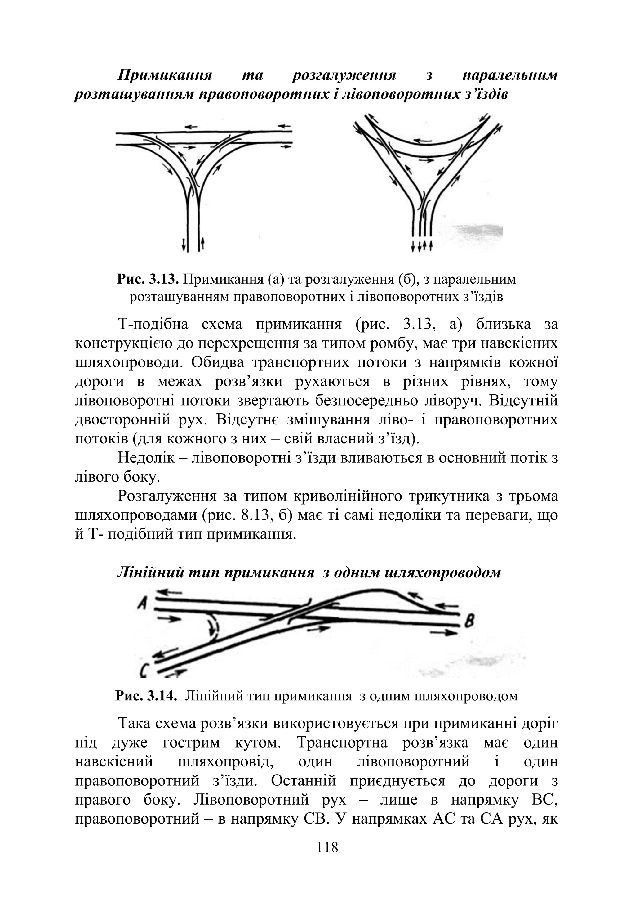 118
Примикання та розгалуження з паралельним
розташуванням правоповоротних і лівоповоротних з’їздів
Рис. 3.13. Примикання (а) та розгалуження (б), з паралельним
розташуванням правоповоротних і лівоповоротних з’їздів
Т-подібна схема примикання (рис. 3.13, а) близька за
конструкцією до перехрещення за типом ромбу, має три навскісних
шляхопроводи. Обидва транспортних потоки з напрямків кожної
дороги в межах розв’язки рухаються в різних рівнях, тому
лівоповоротні потоки звертають безпосередньо ліворуч. Відсутній
двосторонній рух. Відсутнє змішування ліво- і правоповоротних
потоків (для кожного з них – свій власний з’їзд).
Недолік – лівоповоротні з’їзди вливаються в основний потік з
лівого боку.
Розгалуження за типом криволінійного трикутника з трьома
шляхопроводами (рис. 8.13, б) має ті самі недоліки та переваги, що
й Т- подібний тип примикання.
Лінійний тип примикання з одним шляхопроводом
Рис. 3.14. Лінійний тип примикання з одним шляхопроводом
Така схема розв’язки використовується при примиканні доріг
під дуже гострим кутом. Транспортна розв’язка має один
навскісний шляхопровід, один лівоповоротний і один
правоповоротний з’їзди. Останній приєднується до дороги з
правого боку. Лівоповоротний рух – лише в напрямку ВС,
правоповоротний – в напрямку СВ. У напрямках АС та СА рух, як
 
