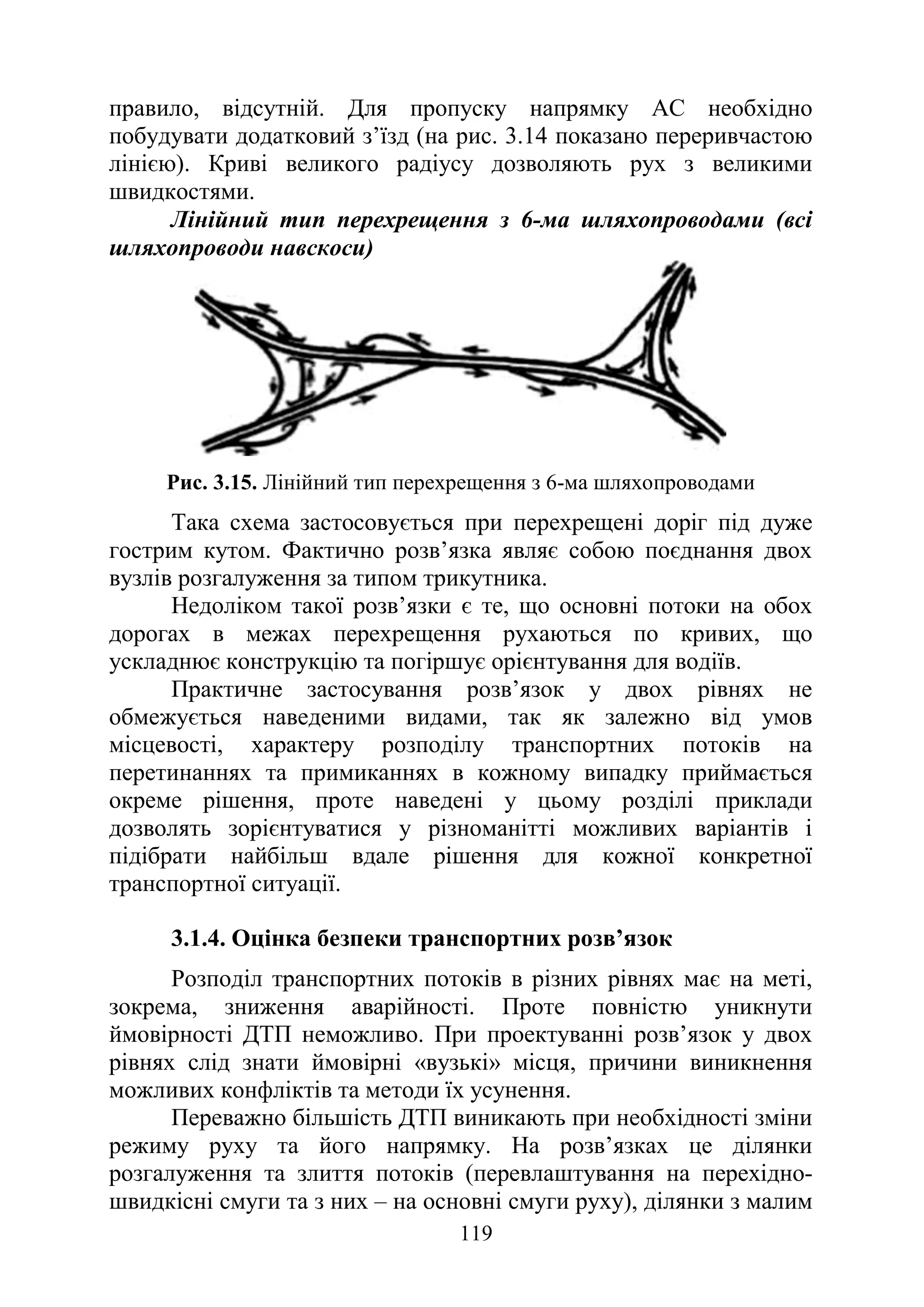 119
правило, відсутній. Для пропуску напрямку АС необхідно
побудувати додатковий з’їзд (на рис. 3.14 показано переривчастою
лінією). Криві великого радіусу дозволяють рух з великими
швидкостями.
Лінійний тип перехрещення з 6-ма шляхопроводами (всі
шляхопроводи навскоси)
Рис. 3.15. Лінійний тип перехрещення з 6-ма шляхопроводами
Така схема застосовується при перехрещені доріг під дуже
гострим кутом. Фактично розв’язка являє собою поєднання двох
вузлів розгалуження за типом трикутника.
Недоліком такої розв’язки є те, що основні потоки на обох
дорогах в межах перехрещення рухаються по кривих, що
ускладнює конструкцію та погіршує орієнтування для водіїв.
Практичне застосування розв’язок у двох рівнях не
обмежується наведеними видами, так як залежно від умов
місцевості, характеру розподілу транспортних потоків на
перетинаннях та примиканнях в кожному випадку приймається
окреме рішення, проте наведені у цьому розділі приклади
дозволять зорієнтуватися у різноманітті можливих варіантів і
підібрати найбільш вдале рішення для кожної конкретної
транспортної ситуації.
3.1.4. Оцінка безпеки транспортних розв’язок
Розподіл транспортних потоків в різних рівнях має на меті,
зокрема, зниження аварійності. Проте повністю уникнути
ймовірності ДТП неможливо. При проектуванні розв’язок у двох
рівнях слід знати ймовірні «вузькі» місця, причини виникнення
можливих конфліктів та методи їх усунення.
Переважно більшість ДТП виникають при необхідності зміни
режиму руху та його напрямку. На розв’язках це ділянки
розгалуження та злиття потоків (перевлаштування на перехідно-
швидкісні смуги та з них – на основні смуги руху), ділянки з малим
 