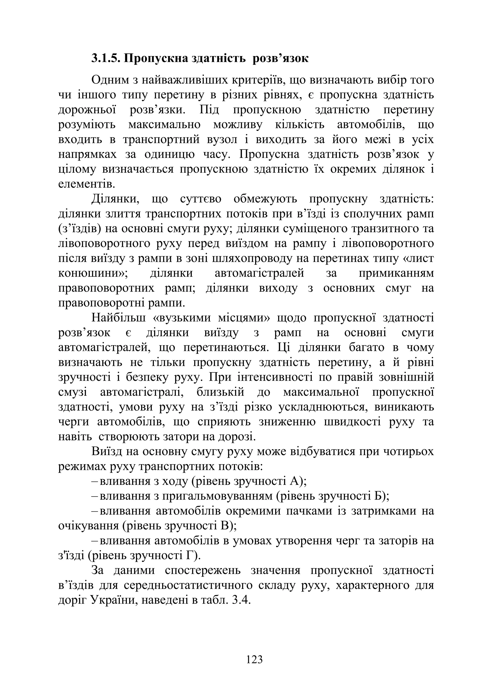 123
3.1.5. Пропускна здатність розв’язок
Одним з найважливіших критеріїв, що визначають вибір того
чи іншого типу перетину в різних рівнях, є пропускна здатність
дорожньої розв’язки. Під пропускною здатністю перетину
розуміють максимально можливу кількість автомобілів, що
входить в транспортний вузол і виходить за його межі в усіх
напрямках за одиницю часу. Пропускна здатність розв’язок у
цілому визначається пропускною здатністю їх окремих ділянок і
елементів.
Ділянки, що суттєво обмежують пропускну здатність:
ділянки злиття транспортних потоків при в’їзді із сполучних рамп
(з’їздів) на основні смуги руху; ділянки суміщеного транзитного та
лівоповоротного руху перед виїздом на рампу і лівоповоротного
після виїзду з рампи в зоні шляхопроводу на перетинах типу «лист
конюшини»; ділянки автомагістралей за примиканням
правоповоротних рамп; ділянки виходу з основних смуг на
правоповоротні рампи.
Найбільш «вузькими місцями» щодо пропускної здатності
розв’язок є ділянки виїзду з рамп на основні смуги
автомагістралей, що перетинаються. Ці ділянки багато в чому
визначають не тільки пропускну здатність перетину, а й рівні
зручності і безпеку руху. При інтенсивності по правій зовнішній
смузі автомагістралі, близькій до максимальної пропускної
здатності, умови руху на з’їзді різко ускладнюються, виникають
черги автомобілів, що сприяють зниженню швидкості руху та
навіть створюють затори на дорозі.
Виїзд на основну смугу руху може відбуватися при чотирьох
режимах руху транспортних потоків:
‒вливання з ходу (рівень зручності А);
‒вливання з пригальмовуванням (рівень зручності Б);
‒вливання автомобілів окремими пачками із затримками на
очікування (рівень зручності В);
‒вливання автомобілів в умовах утворення черг та заторів на
з'їзді (рівень зручності Г).
За даними спостережень значення пропускної здатності
в’їздів для середньостатистичного складу руху, характерного для
доріг України, наведені в табл. 3.4.
 