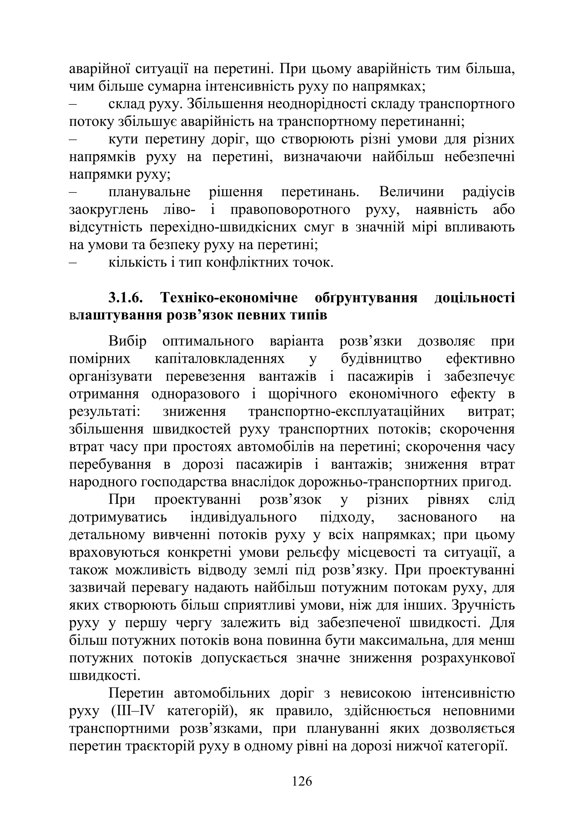 126
аварійної ситуації на перетині. При цьому аварійність тим більша,
чим більше сумарна інтенсивність руху по напрямках;
‒ склад руху. Збільшення неоднорідності складу транспортного
потоку збільшує аварійність на транспортному перетинанні;
‒ кути перетину доріг, що створюють різні умови для різних
напрямків руху на перетині, визначаючи найбільш небезпечні
напрямки руху;
‒ планувальне рішення перетинань. Величини радіусів
заокруглень ліво- і правоповоротного руху, наявність або
відсутність перехідно-швидкісних смуг в значній мірі впливають
на умови та безпеку руху на перетині;
‒ кількість і тип конфліктних точок.
3.1.6. Техніко-економічне обґрунтування доцільності
влаштування розв’язок певних типів
Вибір оптимального варіанта розв’язки дозволяє при
помірних капіталовкладеннях у будівництво ефективно
організувати перевезення вантажів і пасажирів і забезпечує
отримання одноразового і щорічного економічного ефекту в
результаті: зниження транспортно-експлуатаційних витрат;
збільшення швидкостей руху транспортних потоків; скорочення
втрат часу при простоях автомобілів на перетині; скорочення часу
перебування в дорозі пасажирів і вантажів; зниження втрат
народного господарства внаслідок дорожньо-транспортних пригод.
При проектуванні розв’язок у різних рівнях слід
дотримуватись індивідуального підходу, заснованого на
детальному вивченні потоків руху у всіх напрямках; при цьому
враховуються конкретні умови рельєфу місцевості та ситуації, а
також можливість відводу землі під розв’язку. При проектуванні
зазвичай перевагу надають найбільш потужним потокам руху, для
яких створюють більш сприятливі умови, ніж для інших. Зручність
руху у першу чергу залежить від забезпеченої швидкості. Для
більш потужних потоків вона повинна бути максимальна, для менш
потужних потоків допускається значне зниження розрахункової
швидкості.
Перетин автомобільних доріг з невисокою інтенсивністю
руху (III–IV категорій), як правило, здійснюється неповними
транспортними розв’язками, при плануванні яких дозволяється
перетин траєкторій руху в одному рівні на дорозі нижчої категорії.
 