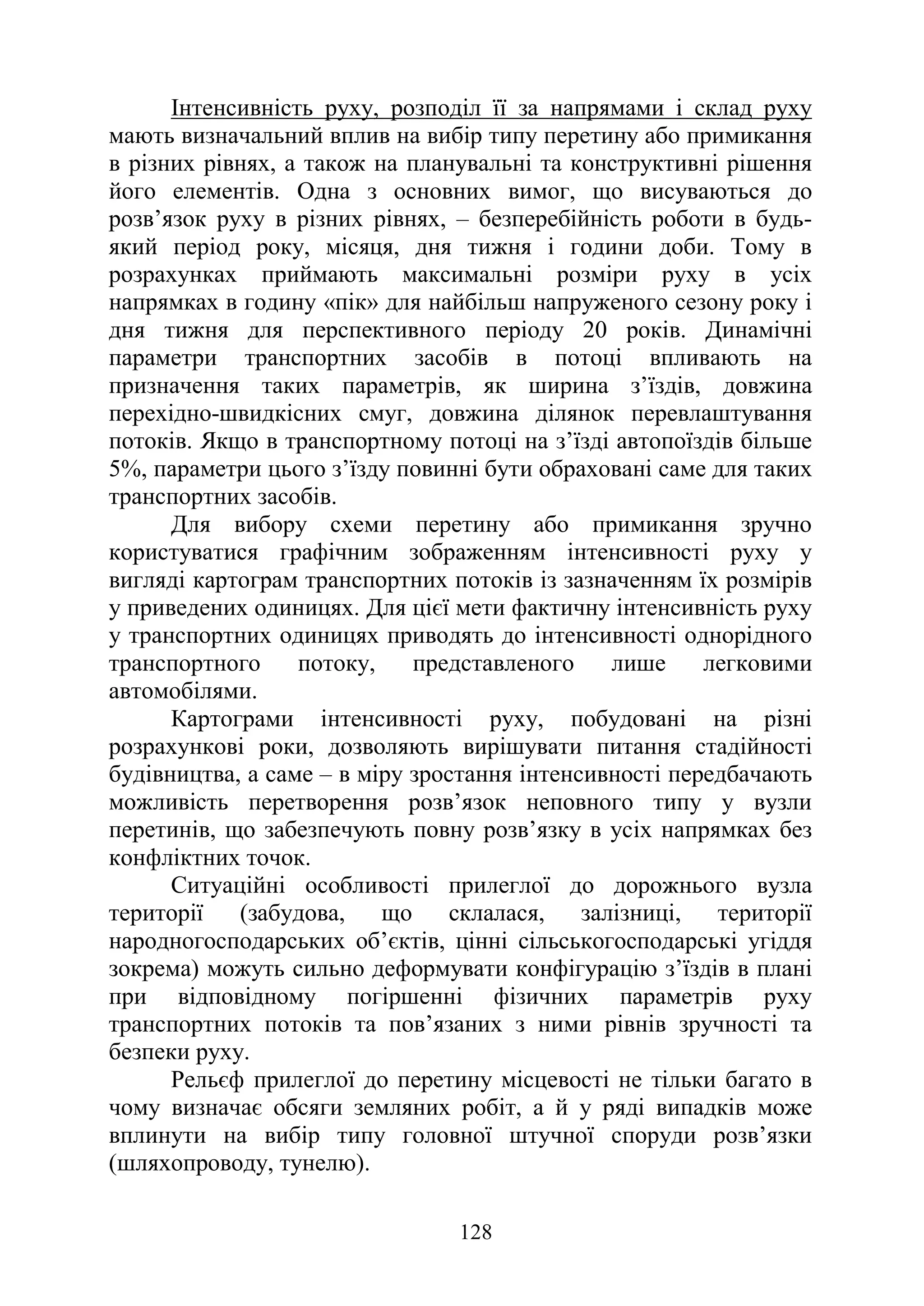 128
Інтенсивність руху, розподіл її за напрямами і склад руху
мають визначальний вплив на вибір типу перетину або примикання
в різних рівнях, а також на планувальні та конструктивні рішення
його елементів. Одна з основних вимог, що висуваються до
розв’язок руху в різних рівнях, – безперебійність роботи в будь-
який період року, місяця, дня тижня і години доби. Тому в
розрахунках приймають максимальні розміри руху в усіх
напрямках в годину «пік» для найбільш напруженого сезону року і
дня тижня для перспективного періоду 20 років. Динамічні
параметри транспортних засобів в потоці впливають на
призначення таких параметрів, як ширина з’їздів, довжина
перехідно-швидкісних смуг, довжина ділянок перевлаштування
потоків. Якщо в транспортному потоці на з’їзді автопоїздів більше
5%, параметри цього з’їзду повинні бути обраховані саме для таких
транспортних засобів.
Для вибору схеми перетину або примикання зручно
користуватися графічним зображенням інтенсивності руху у
вигляді картограм транспортних потоків із зазначенням їх розмірів
у приведених одиницях. Для цієї мети фактичну інтенсивність руху
у транспортних одиницях приводять до інтенсивності однорідного
транспортного потоку, представленого лише легковими
автомобілями.
Картограми інтенсивності руху, побудовані на різні
розрахункові роки, дозволяють вирішувати питання стадійності
будівництва, а саме – в міру зростання інтенсивності передбачають
можливість перетворення розв’язок неповного типу у вузли
перетинів, що забезпечують повну розв’язку в усіх напрямках без
конфліктних точок.
Ситуаційні особливості прилеглої до дорожнього вузла
території (забудова, що склалася, залізниці, території
народногосподарських об’єктів, цінні сільськогосподарські угіддя
зокрема) можуть сильно деформувати конфігурацію з’їздів в плані
при відповідному погіршенні фізичних параметрів руху
транспортних потоків та пов’язаних з ними рівнів зручності та
безпеки руху.
Рельєф прилеглої до перетину місцевості не тільки багато в
чому визначає обсяги земляних робіт, а й у ряді випадків може
вплинути на вибір типу головної штучної споруди розв’язки
(шляхопроводу, тунелю).
 