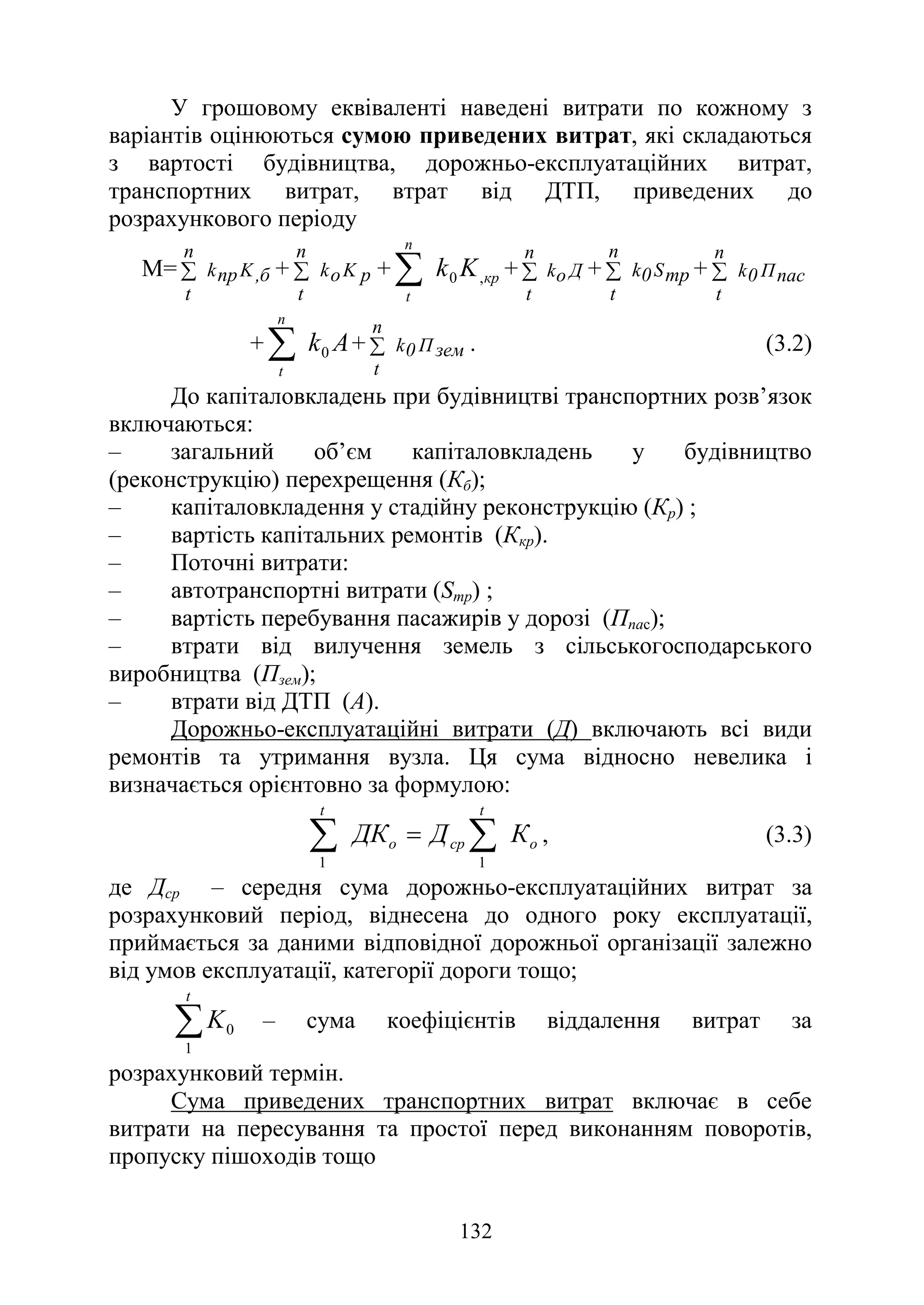 132
У грошовому еквіваленті наведені витрати по кожному з
варіантів оцінюються сумою приведених витрат, які складаються
з вартості будівництва, дорожньо-експлуатаційних витрат,
транспортних витрат, втрат від ДТП, приведених до
розрахункового періоду
М= б
,
K
np
k
n
t
∑ + р
K
о
k
n
t
∑ + кр
n
t
K
k ,
0
∑ + Д
о
k
n
t
∑ + тр
S
0
k
n
t
∑ + пас
П
0
k
n
t
∑
+ А
k
n
t
0
∑ + зем
П
0
k
n
t
∑ . (3.2)
До капіталовкладень при будівництві транспортних розв’язок
включаються:
‒ загальний об’єм капіталовкладень у будівництво
(реконструкцію) перехрещення (Кб);
‒ капіталовкладення у стадійну реконструкцію (Кр) ;
‒ вартість капітальних ремонтів (Ккр).
‒ Поточні витрати:
‒ автотранспортні витрати (Sтр) ;
‒ вартість перебування пасажирів у дорозі (Ппас);
‒ втрати від вилучення земель з сільськогосподарського
виробництва (Пзем);
‒ втрати від ДТП (А).
Дорожньо-експлуатаційні витрати (Д) включають всі види
ремонтів та утримання вузла. Ця сума відносно невелика і
визначається орієнтовно за формулою:
о
t
ср
о
t
К
Д
ДК ∑
∑ =
1
1
, (3.3)
де Дср – середня сума дорожньо-експлуатаційних витрат за
розрахунковий період, віднесена до одного року експлуатації,
приймається за даними відповідної дорожньої організації залежно
від умов експлуатації, категорії дороги тощо;
∑
t
K
1
0 – сума коефіцієнтів віддалення витрат за
розрахунковий термін.
Сума приведених транспортних витрат включає в себе
витрати на пересування та простої перед виконанням поворотів,
пропуску пішоходів тощо
 