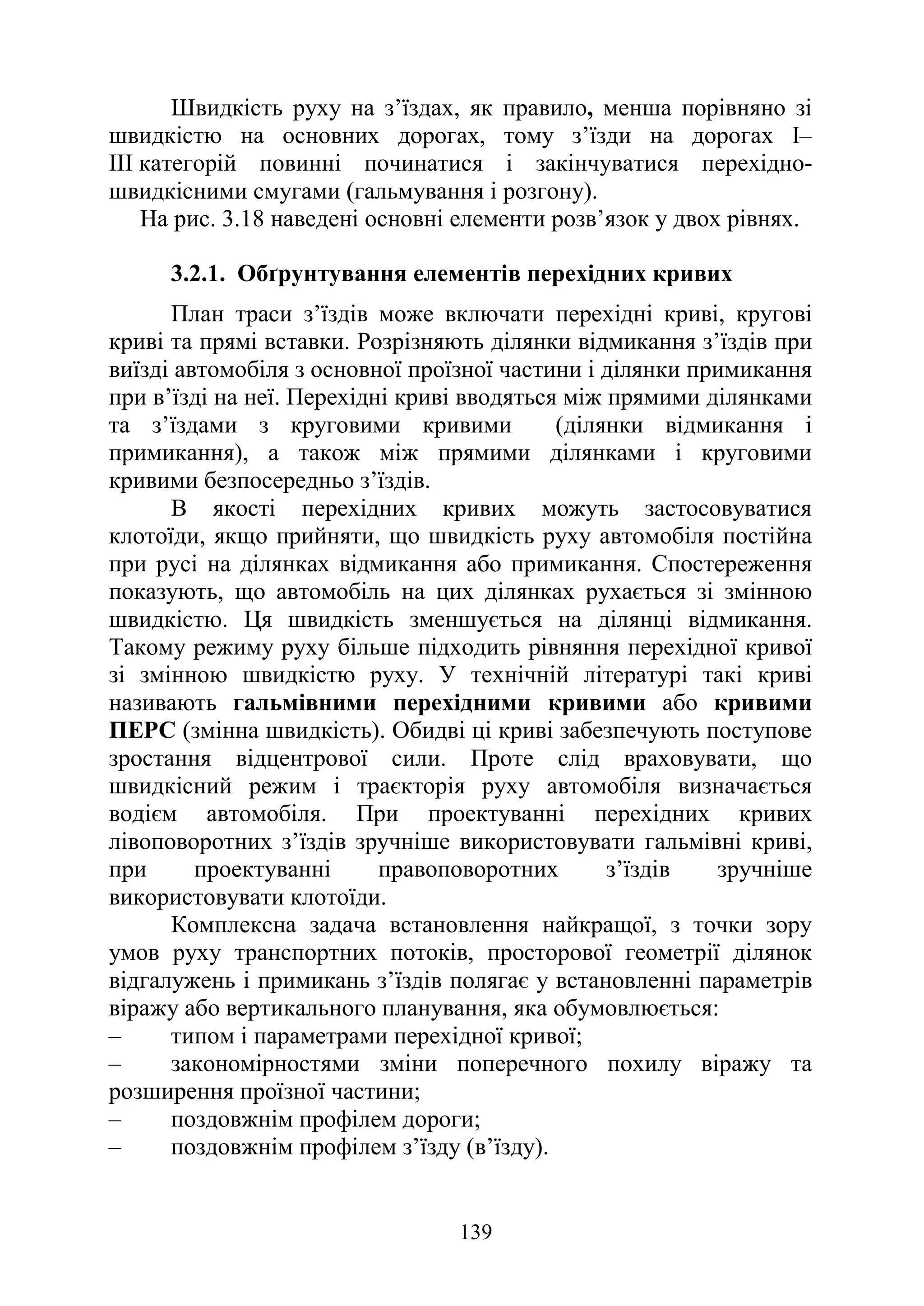 139
Швидкість руху на з’їздах, як правило, менша порівняно зі
швидкістю на основних дорогах, тому з’їзди на дорогах І–
ІІІ категорій повинні починатися і закінчуватися перехідно-
швидкісними смугами (гальмування і розгону).
На рис. 3.18 наведені основні елементи розв’язок у двох рівнях.
3.2.1. Обґрунтування елементів перехідних кривих
План траси з’їздів може включати перехідні криві, кругові
криві та прямі вставки. Розрізняють ділянки відмикання з’їздів при
виїзді автомобіля з основної проїзної частини і ділянки примикання
при в’їзді на неї. Перехідні криві вводяться між прямими ділянками
та з’їздами з круговими кривими (ділянки відмикання і
примикання), а також між прямими ділянками і круговими
кривими безпосередньо з’їздів.
В якості перехідних кривих можуть застосовуватися
клотоїди, якщо прийняти, що швидкість руху автомобіля постійна
при русі на ділянках відмикання або примикання. Спостереження
показують, що автомобіль на цих ділянках рухається зі змінною
швидкістю. Ця швидкість зменшується на ділянці відмикання.
Такому режиму руху більше підходить рівняння перехідної кривої
зі змінною швидкістю руху. У технічній літературі такі криві
називають гальмівними перехідними кривими або кривими
ПЕРС (змінна швидкість). Обидві ці криві забезпечують поступове
зростання відцентрової сили. Проте слід враховувати, що
швидкісний режим і траєкторія руху автомобіля визначається
водієм автомобіля. При проектуванні перехідних кривих
лівоповоротних з’їздів зручніше використовувати гальмівні криві,
при проектуванні правоповоротних з’їздів зручніше
використовувати клотоїди.
Комплексна задача встановлення найкращої, з точки зору
умов руху транспортних потоків, просторової геометрії ділянок
відгалужень і примикань з’їздів полягає у встановленні параметрів
віражу або вертикального планування, яка обумовлюється:
‒ типом і параметрами перехідної кривої;
‒ закономірностями зміни поперечного похилу віражу та
розширення проїзної частини;
‒ поздовжнім профілем дороги;
‒ поздовжнім профілем з’їзду (в’їзду).
 