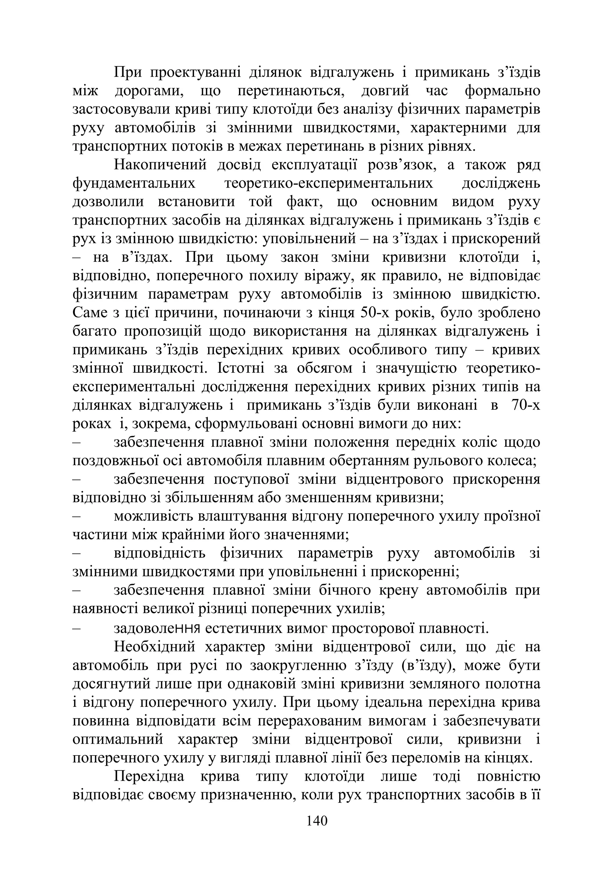 140
При проектуванні ділянок відгалужень і примикань з’їздів
між дорогами, що перетинаються, довгий час формально
застосовували криві типу клотоїди без аналізу фізичних параметрів
руху автомобілів зі змінними швидкостями, характерними для
транспортних потоків в межах перетинань в різних рівнях.
Накопичений досвід експлуатації розв’язок, а також ряд
фундаментальних теоретико-експериментальних досліджень
дозволили встановити той факт, що основним видом руху
транспортних засобів на ділянках відгалужень і примикань з’їздів є
рух із змінною швидкістю: уповільнений – на з’їздах і прискорений
– на в’їздах. При цьому закон зміни кривизни клотоїди і,
відповідно, поперечного похилу віражу, як правило, не відповідає
фізичним параметрам руху автомобілів із змінною швидкістю.
Саме з цієї причини, починаючи з кінця 50-х років, було зроблено
багато пропозицій щодо використання на ділянках відгалужень і
примикань з’їздів перехідних кривих особливого типу – кривих
змінної швидкості. Істотні за обсягом і значущістю теоретико-
експериментальні дослідження перехідних кривих різних типів на
ділянках відгалужень і примикань з’їздів були виконані в 70-х
роках і, зокрема, сформульовані основні вимоги до них:
‒ забезпечення плавної зміни положення передніх коліс щодо
поздовжньої осі автомобіля плавним обертанням рульового колеса;
‒ забезпечення поступової зміни відцентрового прискорення
відповідно зі збільшенням або зменшенням кривизни;
‒ можливість влаштування відгону поперечного ухилу проїзної
частини між крайніми його значеннями;
‒ відповідність фізичних параметрів руху автомобілів зі
змінними швидкостями при уповільненні і прискоренні;
‒ забезпечення плавної зміни бічного крену автомобілів при
наявності великої різниці поперечних ухилів;
‒ задоволення естетичних вимог просторової плавності.
Необхідний характер зміни відцентрової сили, що діє на
автомобіль при русі по заокругленню з’їзду (в’їзду), може бути
досягнутий лише при однаковій зміні кривизни земляного полотна
і відгону поперечного ухилу. При цьому ідеальна перехідна крива
повинна відповідати всім перерахованим вимогам і забезпечувати
оптимальний характер зміни відцентрової сили, кривизни і
поперечного ухилу у вигляді плавної лінії без переломів на кінцях.
Перехідна крива типу клотоїди лише тоді повністю
відповідає своєму призначенню, коли рух транспортних засобів в її
 