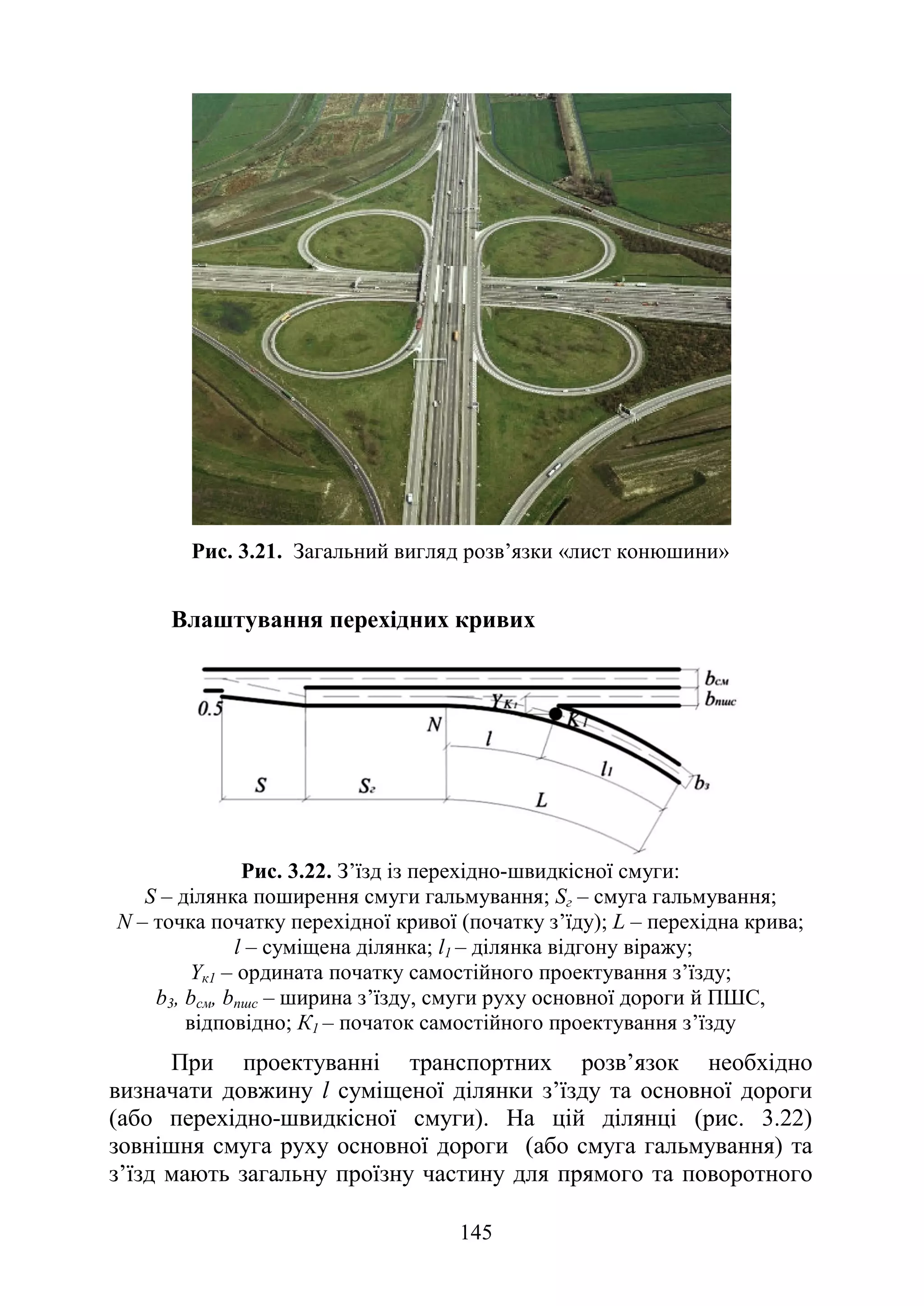 145
Рис. 3.21. Загальний вигляд розв’язки «лист конюшини»
Влаштування перехідних кривих
Рис. 3.22. З’їзд із перехідно-швидкісної смуги:
S – ділянка поширення смуги гальмування; Sг – смуга гальмування;
N – точка початку перехідної кривої (початку з’їду); L – перехідна крива;
l – суміщена ділянка; l1 – ділянка відгону віражу;
Yк1 – ордината початку самостійного проектування з’їзду;
b3, bсм, bпшс – ширина з’їзду, смуги руху основної дороги й ПШС,
відповідно; К1 – початок самостійного проектування з’їзду
При проектуванні транспортних розв’язок необхідно
визначати довжину l суміщеної ділянки з’їзду та основної дороги
(або перехідно-швидкісної смуги). На цій ділянці (рис. 3.22)
зовнішня смуга руху основної дороги (або смуга гальмування) та
з’їзд мають загальну проїзну частину для прямого та поворотного
 