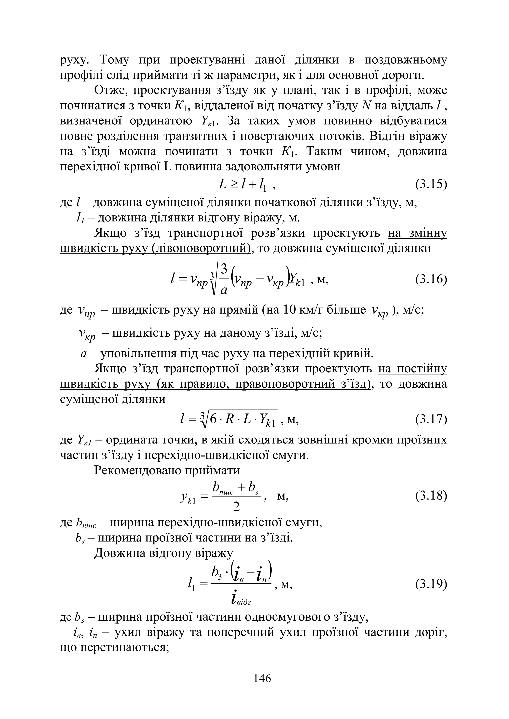 146
руху. Тому при проектуванні даної ділянки в поздовжньому
профілі слід приймати ті ж параметри, як і для основної дороги.
Отже, проектування з’їзду як у плані, так і в профілі, може
починатися з точки К1, віддаленої від початку з’їзду N на віддаль l ,
визначеної ординатою Yк1. За таких умов повинно відбуватися
повне розділення транзитних і повертаючих потоків. Відгін віражу
на з’їзді можна починати з точки К1. Таким чином, довжина
перехідної кривої L повинна задовольняти умови
1
l
l
L +
≥ , (3.15)
де l – довжина суміщеної ділянки початкової ділянки з’їзду, м,
l1 – довжина ділянки відгону віражу, м.
Якщо з’їзд транспортної розв’язки проектують на змінну
швидкість руху (лівоповоротний), то довжина суміщеної ділянки
( )
3
1
3
k
кр
пр
пр Y
v
v
а
v
l −
= , м, (3.16)
де пр
v – швидкість руху на прямій (на 10 км/г більше кр
v ), м/с;
кр
v – швидкість руху на даному з’їзді, м/с;
а – уповільнення під час руху на перехідній кривій.
Якщо з’їзд транспортної розв’язки проектують на постійну
швидкість руху (як правило, правоповоротний з’їзд), то довжина
суміщеної ділянки
3
1
6 k
Y
L
R
l ⋅
⋅
⋅
= , м, (3.17)
де Yк1 – ордината точки, в якій сходяться зовнішні кромки проїзних
частин з’їзду і перехідно-швидкісної смуги.
Рекомендовано приймати
2
1
з
пшс
k
b
b
y
+
= , м, (3.18)
де bпшс – ширина перехідно-швидкісної смуги,
bз – ширина проїзної частини на з’їзді.
Довжина відгону віражу
( )
i
і
і
відг
п
в
b
l
−
⋅
=
3
1 , м, (3.19)
де bз – ширина проїзної частини односмугового з’їзду,
ів, іп – ухил віражу та поперечний ухил проїзної частини доріг,
що перетинаються;
 