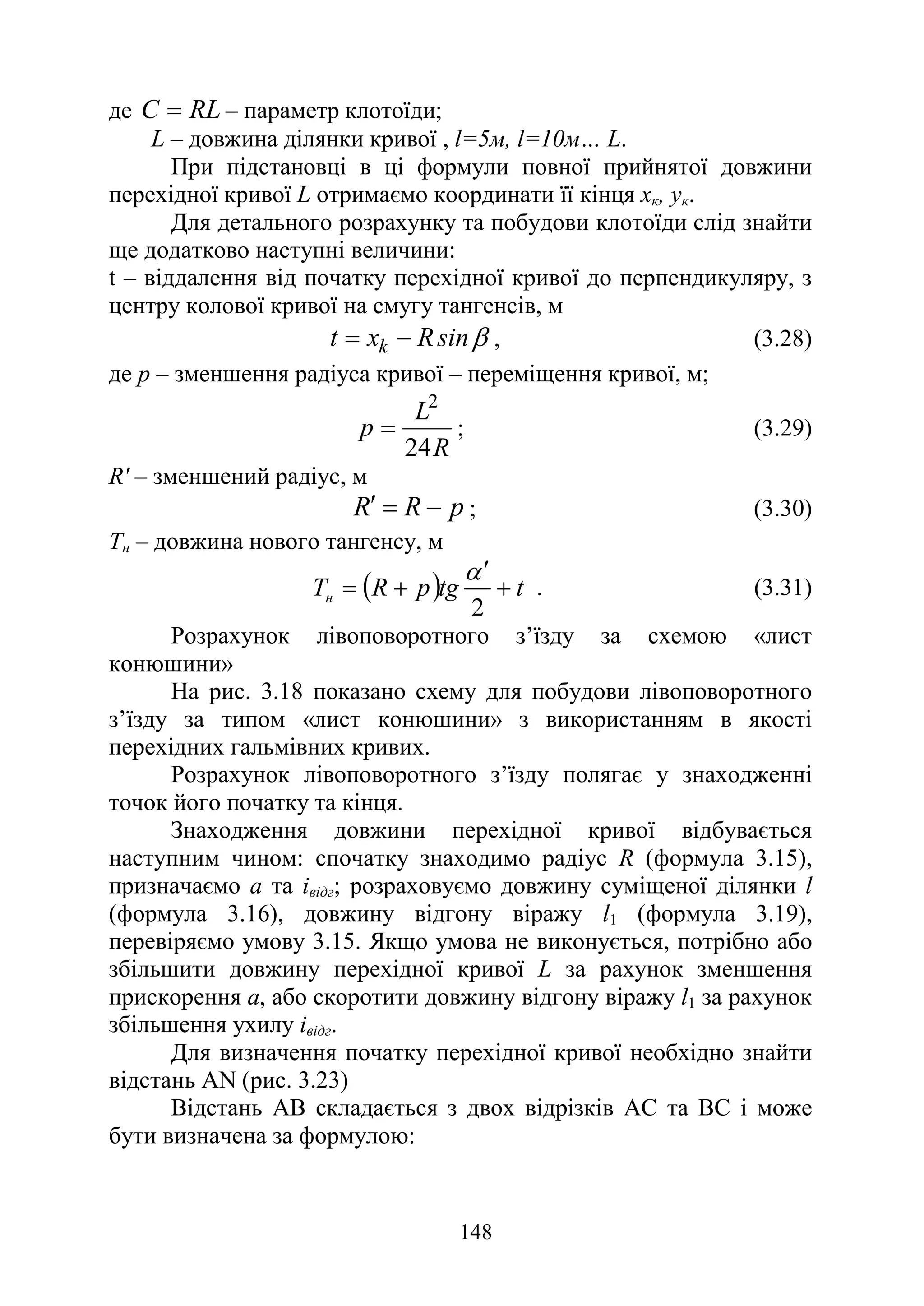 148
де RL
С = – параметр клотоїди;
L – довжина ділянки кривої , l=5м, l=10м… L.
При підстановці в ці формули повної прийнятої довжини
перехідної кривої L отримаємо координати її кінця хк, ук.
Для детального розрахунку та побудови клотоїди слід знайти
ще додатково наступні величини:
t – віддалення від початку перехідної кривої до перпендикуляру, з
центру колової кривої на смугу тангенсів, м
β
sin
R
x
t k −
= , (3.28)
де р – зменшення радіуса кривої – переміщення кривої, м;
R
L
p
24
2
= ; (3.29)
R' – зменшений радіус, м
p
R
R −
=
′ ; (3.30)
Тн – довжина нового тангенсу, м
( ) t
tg
p
R
Tн +
′
+
=
2
α
. (3.31)
Розрахунок лівоповоротного з’їзду за схемою «лист
конюшини»
На рис. 3.18 показано схему для побудови лівоповоротного
з’їзду за типом «лист конюшини» з використанням в якості
перехідних гальмівних кривих.
Розрахунок лівоповоротного з’їзду полягає у знаходженні
точок його початку та кінця.
Знаходження довжини перехідної кривої відбувається
наступним чином: спочатку знаходимо радіус R (формула 3.15),
призначаємо а та івідг; розраховуємо довжину суміщеної ділянки l
(формула 3.16), довжину відгону віражу l1 (формула 3.19),
перевіряємо умову 3.15. Якщо умова не виконується, потрібно або
збільшити довжину перехідної кривої L за рахунок зменшення
прискорення а, або скоротити довжину відгону віражу l1 за рахунок
збільшення ухилу івідг.
Для визначення початку перехідної кривої необхідно знайти
відстань AN (рис. 3.23)
Відстань АВ складається з двох відрізків АС та ВС і може
бути визначена за формулою:
 