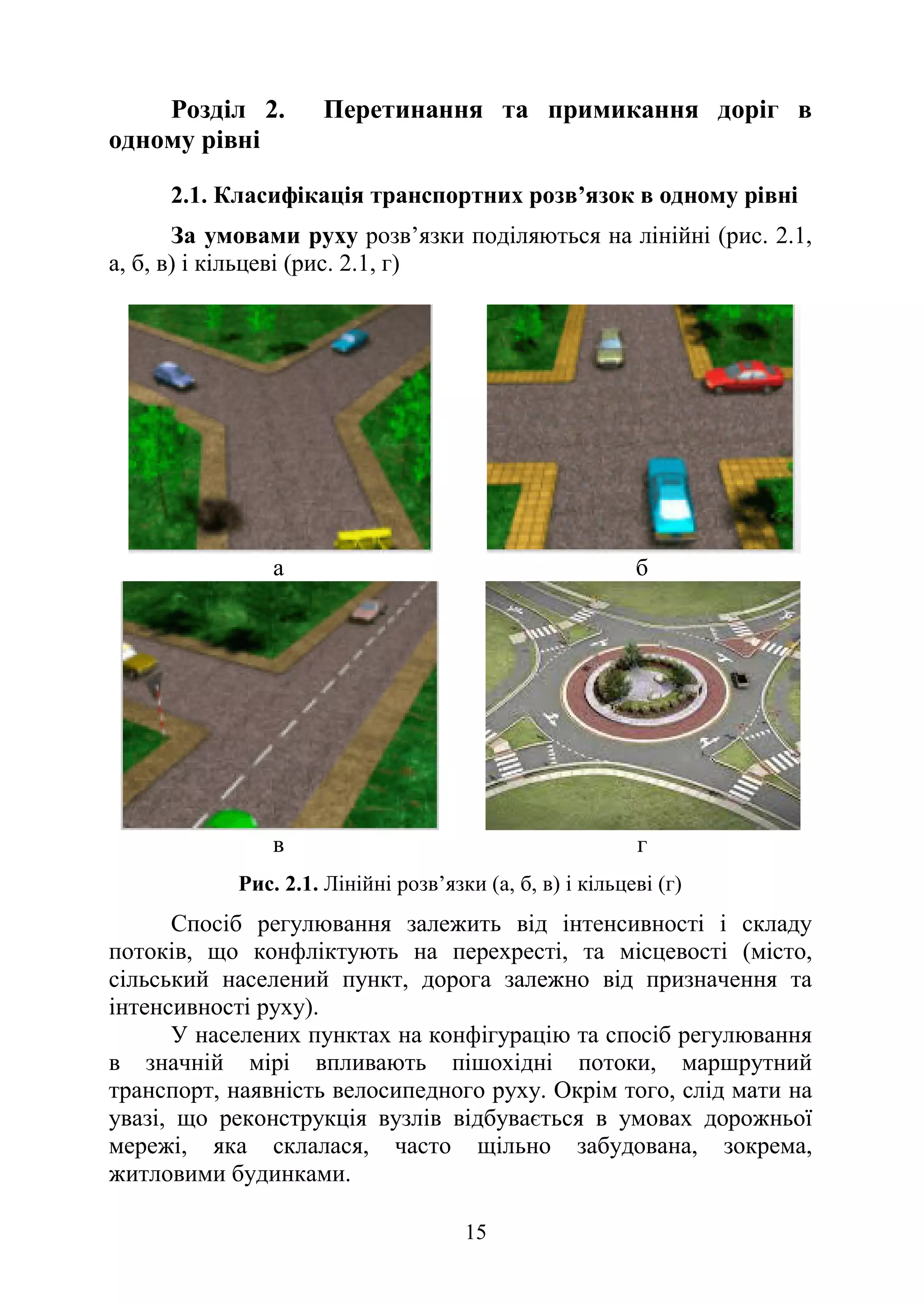 15
Розділ 2. Перетинання та примикання доріг в
одному рівні
2.1. Класифікація транспортних розв’язок в одному рівні
За умовами руху розв’язки поділяються на лінійні (рис. 2.1,
а, б, в) і кільцеві (рис. 2.1, г)
а б
в г
Рис. 2.1. Лінійні розв’язки (а, б, в) і кільцеві (г)
Спосіб регулювання залежить від інтенсивності і складу
потоків, що конфліктують на перехресті, та місцевості (місто,
сільський населений пункт, дорога залежно від призначення та
інтенсивності руху).
У населених пунктах на конфігурацію та спосіб регулювання
в значній мірі впливають пішохідні потоки, маршрутний
транспорт, наявність велосипедного руху. Окрім того, слід мати на
увазі, що реконструкція вузлів відбувається в умовах дорожньої
мережі, яка склалася, часто щільно забудована, зокрема,
житловими будинками.
 