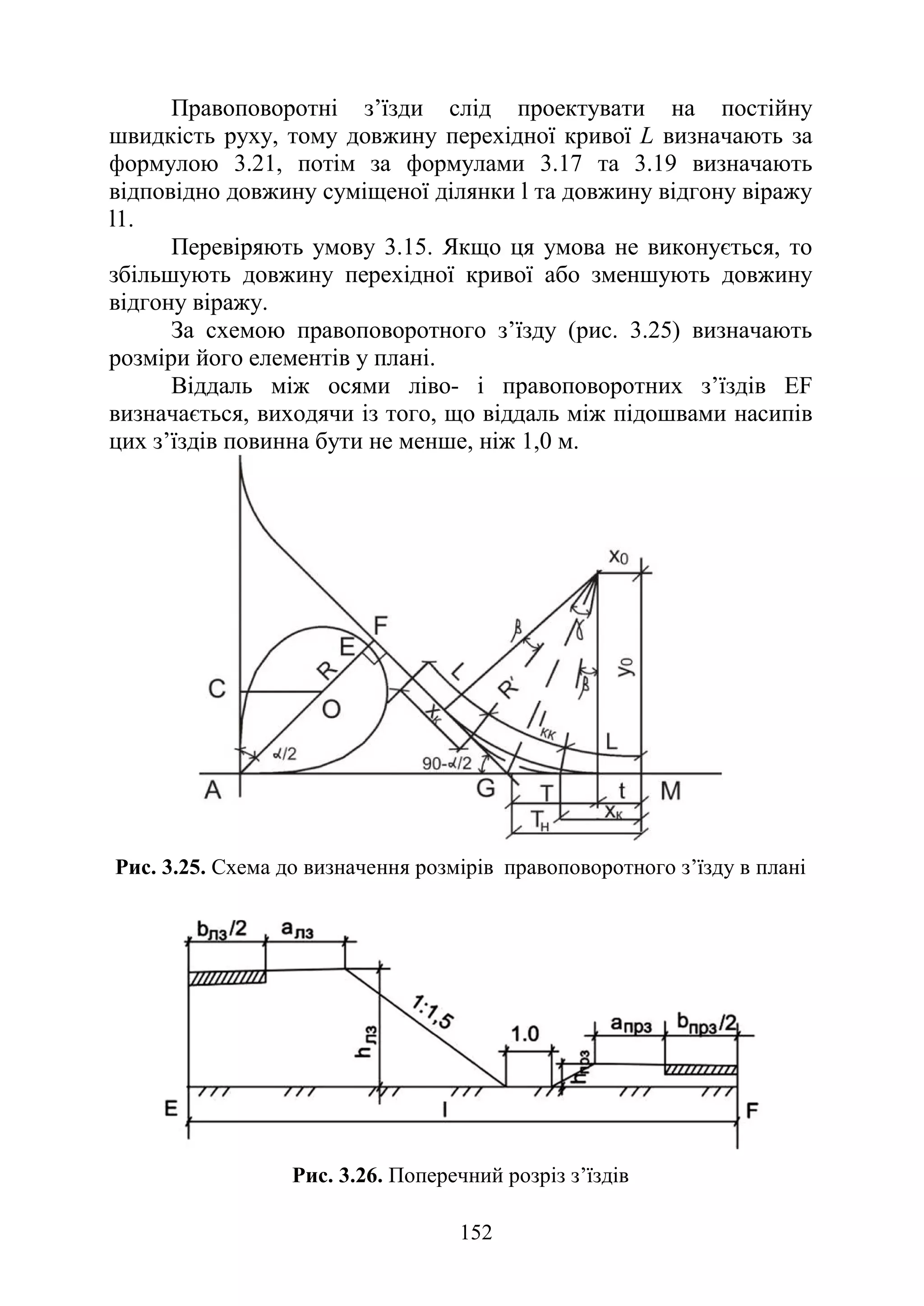 152
Правоповоротні з’їзди слід проектувати на постійну
швидкість руху, тому довжину перехідної кривої L визначають за
формулою 3.21, потім за формулами 3.17 та 3.19 визначають
відповідно довжину суміщеної ділянки l та довжину відгону віражу
l1.
Перевіряють умову 3.15. Якщо ця умова не виконується, то
збільшують довжину перехідної кривої або зменшують довжину
відгону віражу.
За схемою правоповоротного з’їзду (рис. 3.25) визначають
розміри його елементів у плані.
Віддаль між осями ліво- і правоповоротних з’їздів EF
визначається, виходячи із того, що віддаль між підошвами насипів
цих з’їздів повинна бути не менше, ніж 1,0 м.
Риc. 3.25. Схема до визначення розмірів правоповоротного з’їзду в плані
Рис. 3.26. Поперечний розріз з’їздів
 