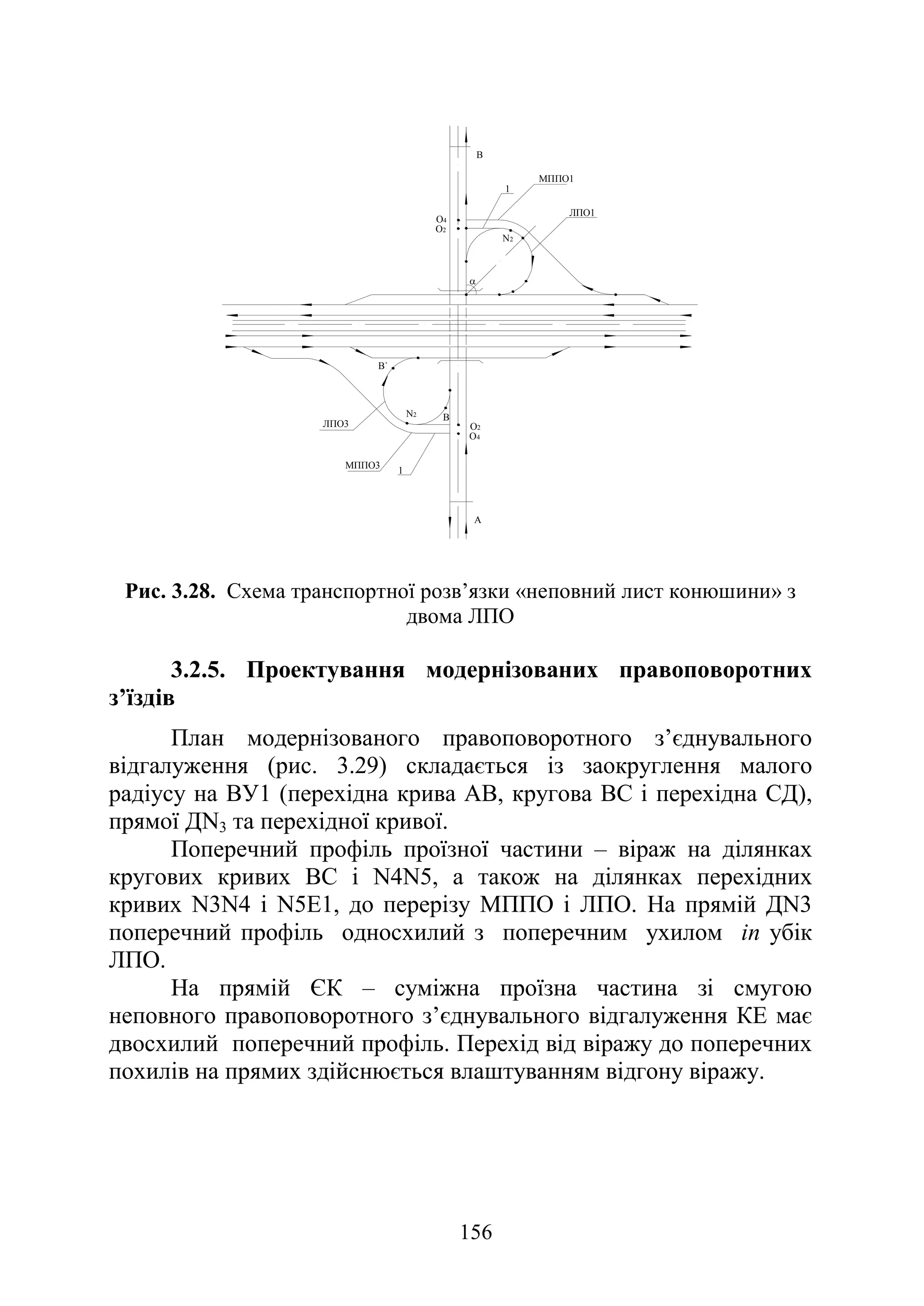 156
Рис. 3.28. Схема транспортної розв’язки «неповний лист конюшини» з
двома ЛПО
3.2.5. Проектування модернізованих правоповоротних
з’їздів
План модернізованого правоповоротного з’єднувального
відгалуження (рис. 3.29) складається із заокруглення малого
радіусу на ВУ1 (перехідна крива АВ, кругова ВС і перехідна СД),
прямої ДN3 та перехідної кривої.
Поперечний профіль проїзної частини – віраж на ділянках
кругових кривих ВС і N4N5, а також на ділянках перехідних
кривих N3N4 і N5E1, до перерізу МППО і ЛПО. На прямій ДN3
поперечний профіль односхилий з поперечним ухилом in убік
ЛПО.
На прямій ЄК – суміжна проїзна частина зі смугою
неповного правоповоротного з’єднувального відгалуження КЕ має
двосхилий поперечний профіль. Перехід від віражу до поперечних
похилів на прямих здійснюється влаштуванням відгону віражу.
В
А
N2
N2
O2
O4
O2
O4
1
1
В
В`
α
MППO3
ЛПO3
ЛПO1
МППO1
 