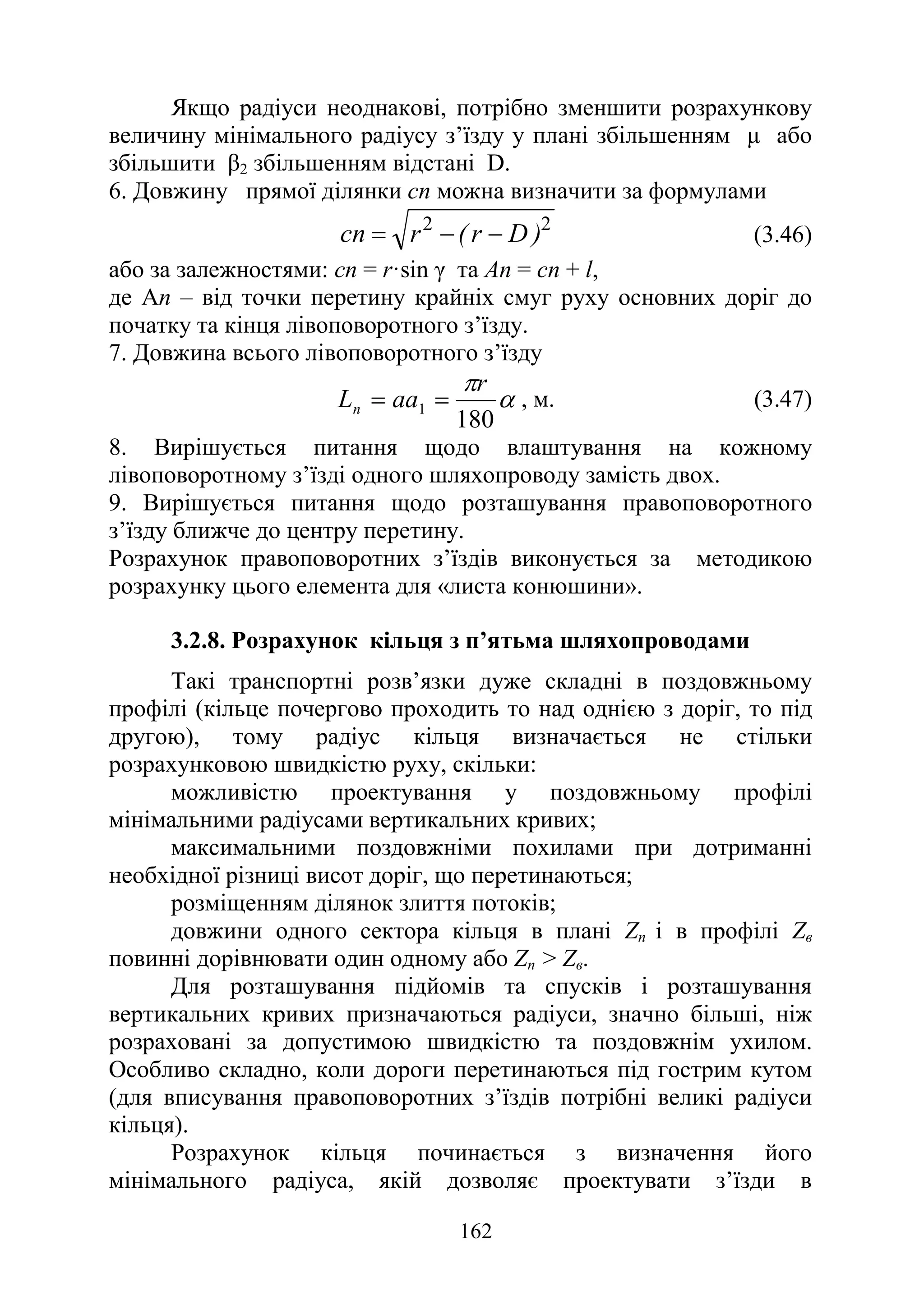 162
Якщо радіуси неоднакові, потрібно зменшити розрахункову
величину мінімального радіусу з’їзду у плані збільшенням µ або
збільшити β2 збільшенням відстані D.
6. Довжину прямої ділянки сn можна визначити за формулами
2
2
)
D
r
(
r
сn −
−
= (3.46)
або за залежностями: сn = r·sіn γ та Аn = сn + l,
де Ап – від точки перетину крайніх смуг руху основних доріг до
початку та кінця лівоповоротного з’їзду.
7. Довжина всього лівоповоротного з’їзду
α
π
180
1
r
aa
Ln =
= , м. (3.47)
8. Вирішується питання щодо влаштування на кожному
лівоповоротному з’їзді одного шляхопроводу замість двох.
9. Вирішується питання щодо розташування правоповоротного
з’їзду ближче до центру перетину.
Розрахунок правоповоротних з’їздів виконується за методикою
розрахунку цього елемента для «листа конюшини».
3.2.8. Розрахунок кільця з п’ятьма шляхопроводами
Такі транспортні розв’язки дуже складні в поздовжньому
профілі (кільце почергово проходить то над однією з доріг, то під
другою), тому радіус кільця визначається не стільки
розрахунковою швидкістю руху, скільки:
можливістю проектування у поздовжньому профілі
мінімальними радіусами вертикальних кривих;
максимальними поздовжніми похилами при дотриманні
необхідної різниці висот доріг, що перетинаються;
розміщенням ділянок злиття потоків;
довжини одного сектора кільця в плані Zп і в профілі Zв
повинні дорівнювати один одному або Zп > Zв.
Для розташування підйомів та спусків і розташування
вертикальних кривих призначаються радіуси, значно більші, ніж
розраховані за допустимою швидкістю та поздовжнім ухилом.
Особливо складно, коли дороги перетинаються під гострим кутом
(для вписування правоповоротних з’їздів потрібні великі радіуси
кільця).
Розрахунок кільця починається з визначення його
мінімального радіуса, якій дозволяє проектувати з’їзди в
 