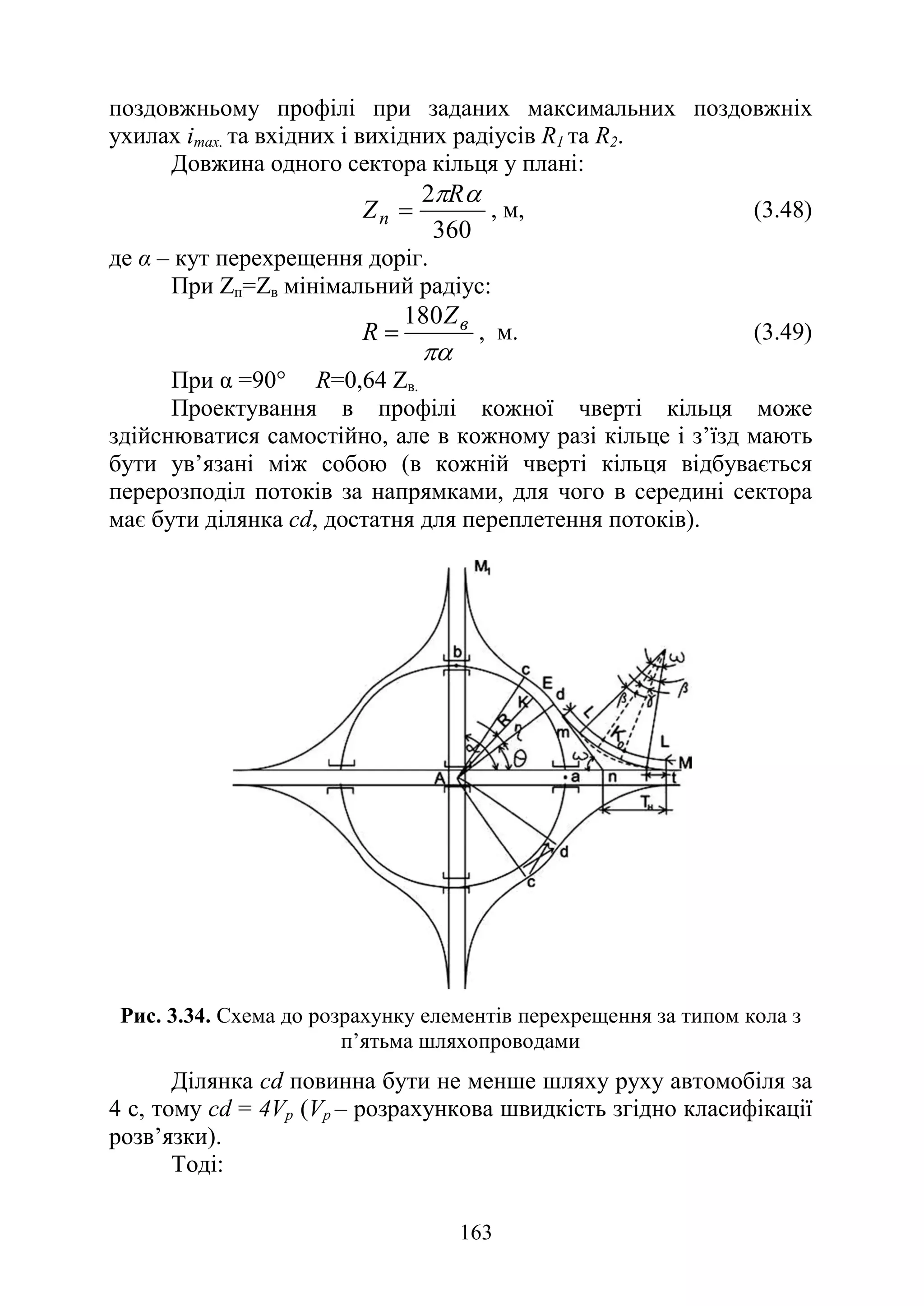 163
поздовжньому профілі при заданих максимальних поздовжніх
ухилах іmах. та вхідних і вихідних радіусів R1 та R2.
Довжина одного сектора кільця у плані:
360
2 α
πR
Zn = , м, (3.48)
де α – кут перехрещення доріг.
При Zп=Zв мінімальний радіус:
πα
в
Z
R
180
= , м. (3.49)
При α =90° R=0,64 Zв.
Проектування в профілі кожної чверті кільця може
здійснюватися самостійно, але в кожному разі кільце і з’їзд мають
бути ув’язані між собою (в кожній чверті кільця відбувається
перерозподіл потоків за напрямками, для чого в середині сектора
має бути ділянка cd, достатня для переплетення потоків).
Рис. 3.34. Схема до розрахунку елементів перехрещення за типом кола з
п’ятьма шляхопроводами
Ділянка cd повинна бути не менше шляху руху автомобіля за
4 с, тому cd = 4Vр (Vр – розрахункова швидкість згідно класифікації
розв’язки).
Тоді:
 