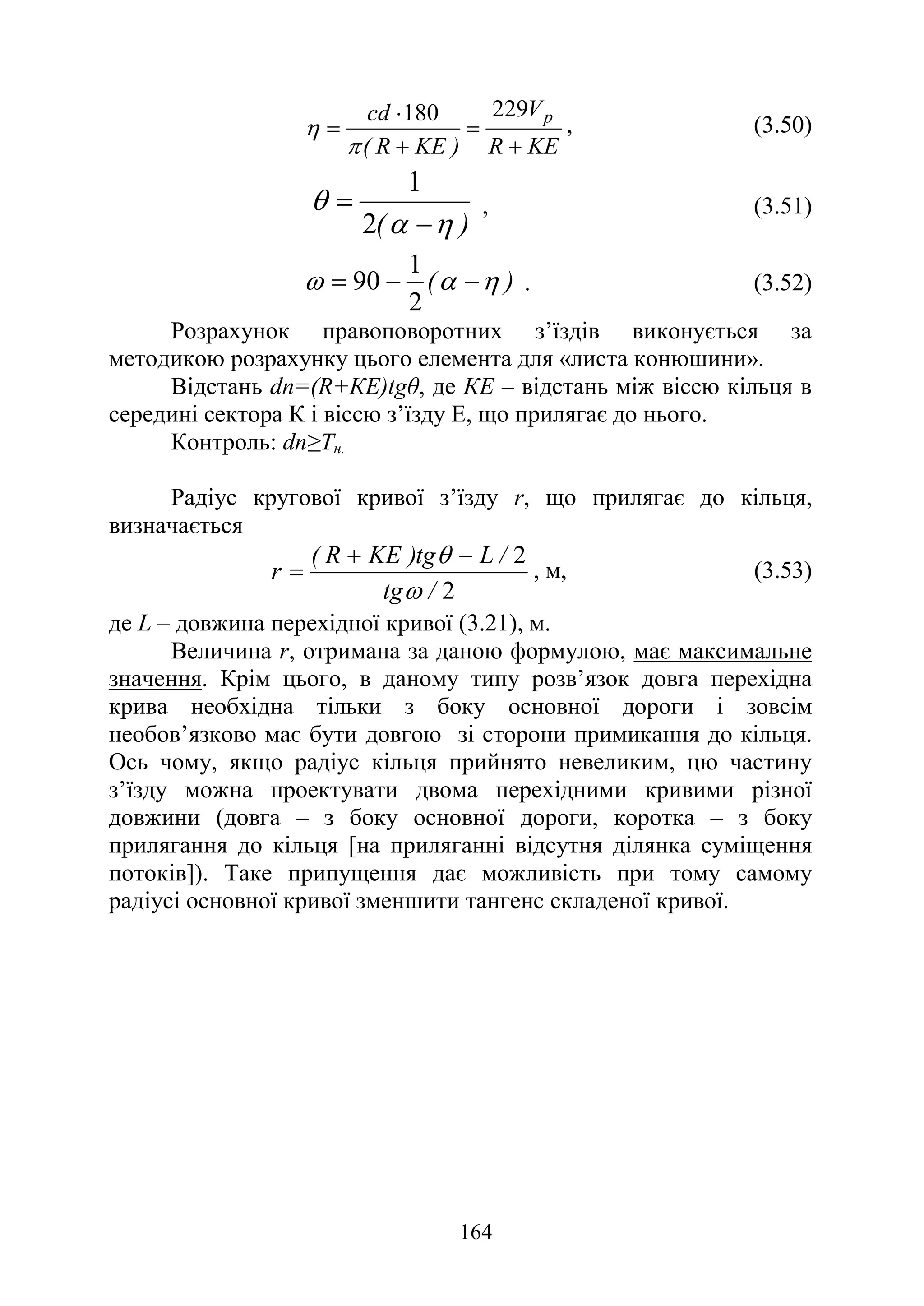 164
KE
R
V
)
KE
R
(
cd p
+
=
+
⋅
=
229
180
π
η , (3.50)
)
( η
α
θ
−
=
2
1
, (3.51)
)
( η
α
ω −
−
=
2
1
90 . (3.52)
Розрахунок правоповоротних з’їздів виконується за
методикою розрахунку цього елемента для «листа конюшини».
Відстань dn=(R+КЕ)tgθ, де КЕ – відстань між віссю кільця в
середині сектора К і віссю з’їзду Е, що прилягає до нього.
Контроль: dn≥Тн.
Радіус кругової кривої з’їзду r, що прилягає до кільця,
визначається
2
2
/
tg
/
L
tg
)
KE
R
(
r
ω
θ −
+
= , м, (3.53)
де L – довжина перехідної кривої (3.21), м.
Величина r, отримана за даною формулою, має максимальне
значення. Крім цього, в даному типу розв’язок довга перехідна
крива необхідна тільки з боку основної дороги і зовсім
необов’язково має бути довгою зі сторони примикання до кільця.
Ось чому, якщо радіус кільця прийнято невеликим, цю частину
з’їзду можна проектувати двома перехідними кривими різної
довжини (довга – з боку основної дороги, коротка – з боку
прилягання до кільця [на приляганні відсутня ділянка суміщення
потоків]). Таке припущення дає можливість при тому самому
радіусі основної кривої зменшити тангенс складеної кривої.
 