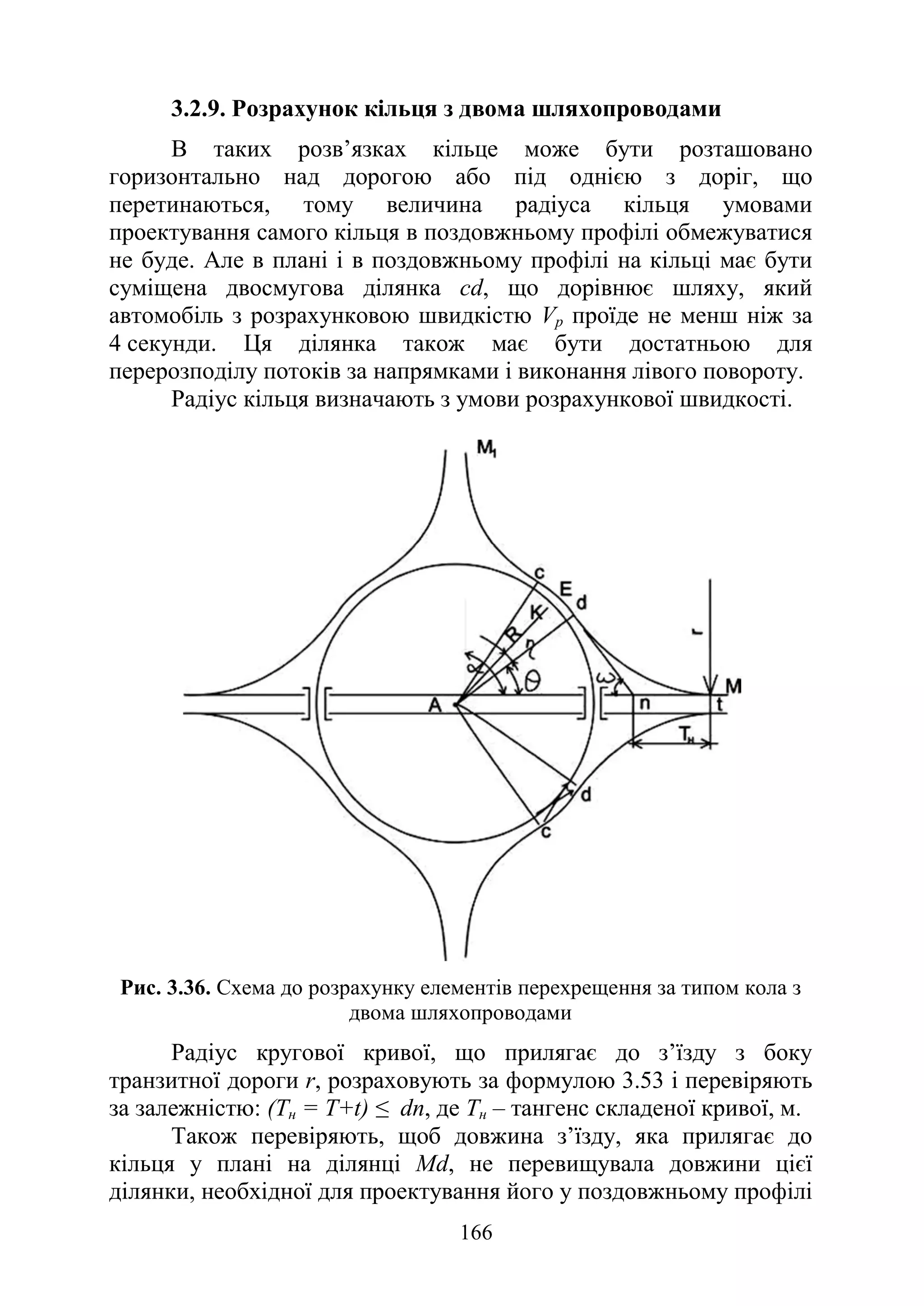 166
3.2.9. Розрахунок кільця з двома шляхопроводами
В таких розв’язках кільце може бути розташовано
горизонтально над дорогою або під однією з доріг, що
перетинаються, тому величина радіуса кільця умовами
проектування самого кільця в поздовжньому профілі обмежуватися
не буде. Але в плані і в поздовжньому профілі на кільці має бути
суміщена двосмугова ділянка cd, що дорівнює шляху, який
автомобіль з розрахунковою швидкістю Vр проїде не менш ніж за
4 секунди. Ця ділянка також має бути достатньою для
перерозподілу потоків за напрямками і виконання лівого повороту.
Радіус кільця визначають з умови розрахункової швидкості.
Рис. 3.36. Схема до розрахунку елементів перехрещення за типом кола з
двома шляхопроводами
Радіус кругової кривої, що прилягає до з’їзду з боку
транзитної дороги r, розраховують за формулою 3.53 і перевіряють
за залежністю: (Тн = Т+t) ≤ dn, де Тн – тангенс складеної кривої, м.
Також перевіряють, щоб довжина з’їзду, яка прилягає до
кільця у плані на ділянці Мd, не перевищувала довжини цієї
ділянки, необхідної для проектування його у поздовжньому профілі
 