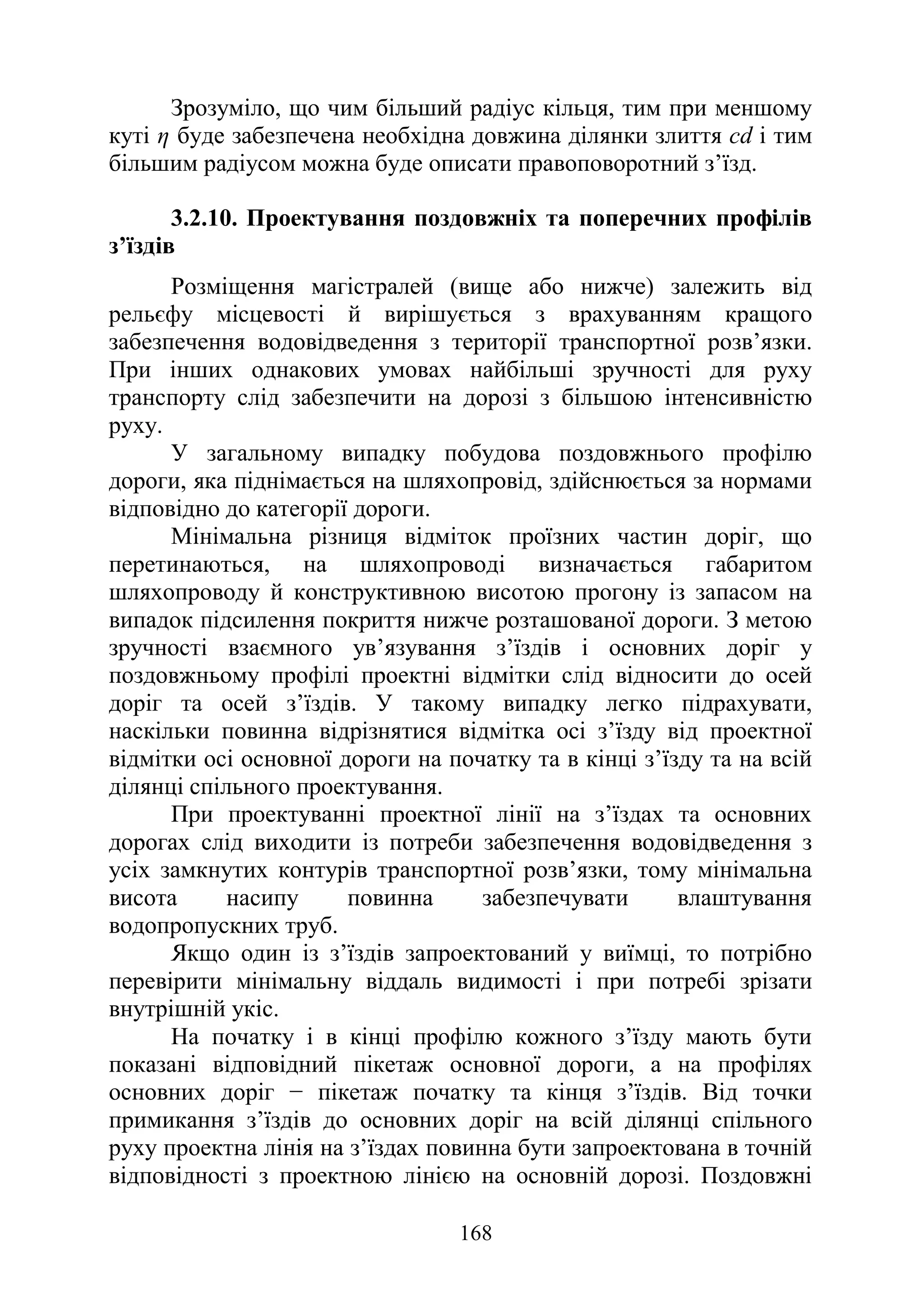 168
Зрозуміло, що чим більший радіус кільця, тим при меншому
куті η буде забезпечена необхідна довжина ділянки злиття сd і тим
більшим радіусом можна буде описати правоповоротний з’їзд.
3.2.10. Проектування поздовжніх та поперечних профілів
з’їздів
Розміщення магістралей (вище або нижче) залежить від
рельєфу місцевості й вирішується з врахуванням кращого
забезпечення водовідведення з території транспортної розв’язки.
При інших однакових умовах найбільші зручності для руху
транспорту слід забезпечити на дорозі з більшою інтенсивністю
руху.
У загальному випадку побудова поздовжнього профілю
дороги, яка піднімається на шляхопровід, здійснюється за нормами
відповідно до категорії дороги.
Мінімальна різниця відміток проїзних частин доріг, що
перетинаються, на шляхопроводі визначається габаритом
шляхопроводу й конструктивною висотою прогону із запасом на
випадок підсилення покриття нижче розташованої дороги. З метою
зручності взаємного ув’язування з’їздів і основних доріг у
поздовжньому профілі проектні відмітки слід відносити до осей
доріг та осей з’їздів. У такому випадку легко підрахувати,
наскільки повинна відрізнятися відмітка осі з’їзду від проектної
відмітки осі основної дороги на початку та в кінці з’їзду та на всій
ділянці спільного проектування.
При проектуванні проектної лінії на з’їздах та основних
дорогах слід виходити із потреби забезпечення водовідведення з
усіх замкнутих контурів транспортної розв’язки, тому мінімальна
висота насипу повинна забезпечувати влаштування
водопропускних труб.
Якщо один із з’їздів запроектований у виїмці, то потрібно
перевірити мінімальну віддаль видимості і при потребі зрізати
внутрішній укіс.
На початку і в кінці профілю кожного з’їзду мають бути
показані відповідний пікетаж основної дороги, а на профілях
основних доріг − пікетаж початку та кінця з’їздів. Від точки
примикання з’їздів до основних доріг на всій ділянці спільного
руху проектна лінія на з’їздах повинна бути запроектована в точній
відповідності з проектною лінією на основній дорозі. Поздовжні
 