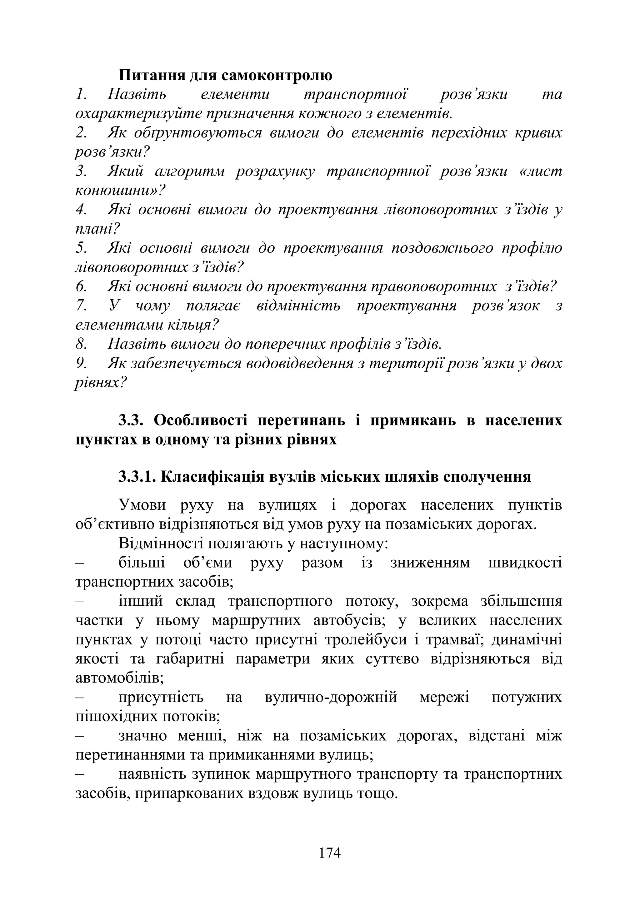 174
Питання для самоконтролю
1. Назвіть елементи транспортної розв’язки та
охарактеризуйте призначення кожного з елементів.
2. Як обґрунтовуються вимоги до елементів перехідних кривих
розв’язки?
3. Який алгоритм розрахунку транспортної розв’язки «лист
конюшини»?
4. Які основні вимоги до проектування лівоповоротних з’їздів у
плані?
5. Які основні вимоги до проектування поздовжнього профілю
лівоповоротних з’їздів?
6. Які основні вимоги до проектування правоповоротних з’їздів?
7. У чому полягає відмінність проектування розв’язок з
елементами кільця?
8. Назвіть вимоги до поперечних профілів з’їздів.
9. Як забезпечується водовідведення з території розв’язки у двох
рівнях?
3.3. Особливості перетинань і примикань в населених
пунктах в одному та різних рівнях
3.3.1. Класифікація вузлів міських шляхів сполучення
Умови руху на вулицях і дорогах населених пунктів
об’єктивно відрізняються від умов руху на позаміських дорогах.
Відмінності полягають у наступному:
‒ більші об’єми руху разом із зниженням швидкості
транспортних засобів;
‒ інший склад транспортного потоку, зокрема збільшення
частки у ньому маршрутних автобусів; у великих населених
пунктах у потоці часто присутні тролейбуси і трамваї; динамічні
якості та габаритні параметри яких суттєво відрізняються від
автомобілів;
‒ присутність на вулично-дорожній мережі потужних
пішохідних потоків;
‒ значно менші, ніж на позаміських дорогах, відстані між
перетинаннями та примиканнями вулиць;
‒ наявність зупинок маршрутного транспорту та транспортних
засобів, припаркованих вздовж вулиць тощо.
 
