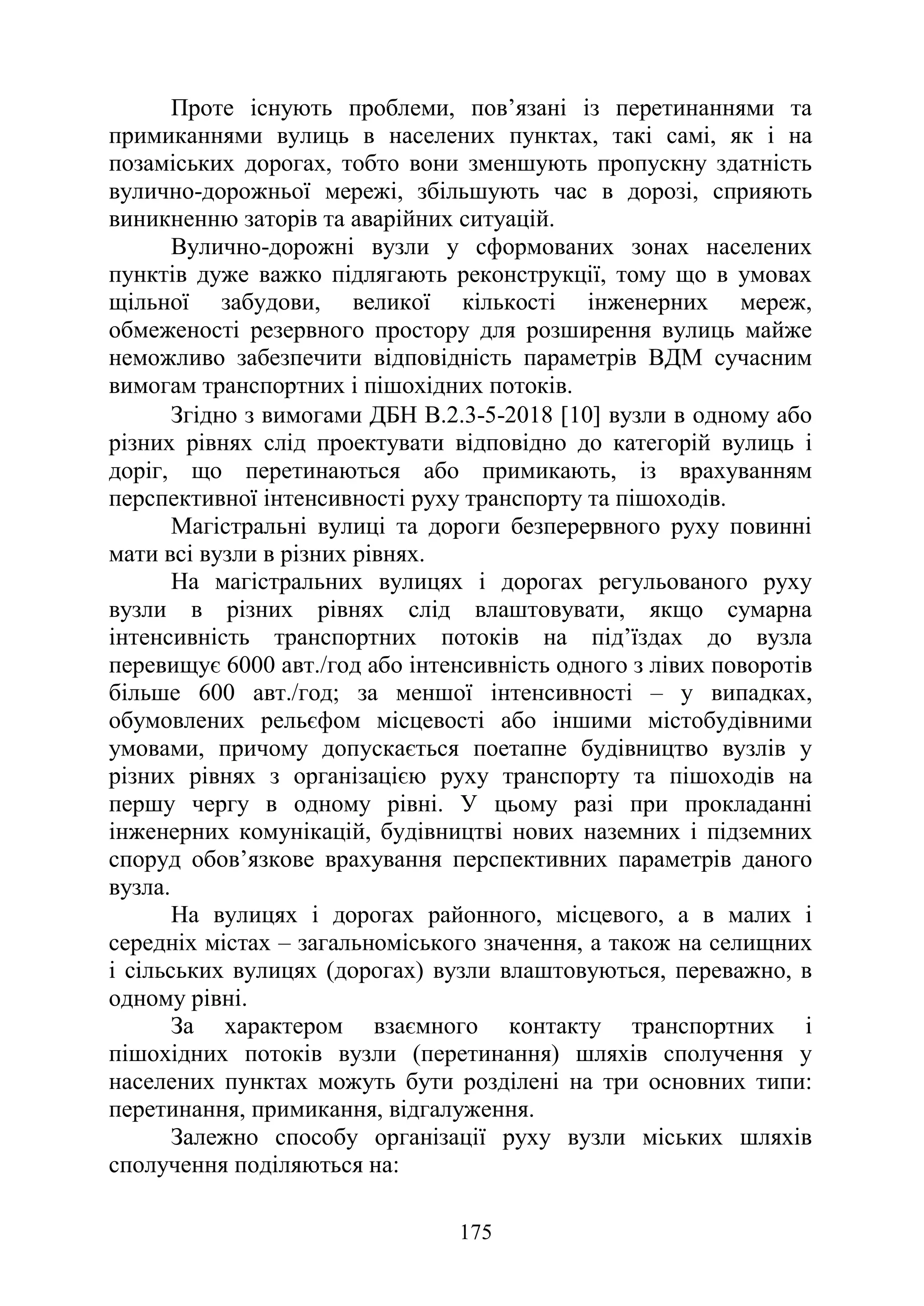 175
Проте існують проблеми, пов’язані із перетинаннями та
примиканнями вулиць в населених пунктах, такі самі, як і на
позаміських дорогах, тобто вони зменшують пропускну здатність
вулично-дорожньої мережі, збільшують час в дорозі, сприяють
виникненню заторів та аварійних ситуацій.
Вулично-дорожні вузли у сформованих зонах населених
пунктів дуже важко підлягають реконструкції, тому що в умовах
щільної забудови, великої кількості інженерних мереж,
обмеженості резервного простору для розширення вулиць майже
неможливо забезпечити відповідність параметрів ВДМ сучасним
вимогам транспортних і пішохідних потоків.
Згідно з вимогами ДБН В.2.3-5-2018 [10] вузли в одному або
різних рівнях слід проектувати відповідно до категорій вулиць і
доріг, що перетинаються або примикають, із врахуванням
перспективної інтенсивності руху транспорту та пішоходів.
Магістральні вулиці та дороги безперервного руху повинні
мати всі вузли в різних рівнях.
На магістральних вулицях і дорогах регульованого руху
вузли в різних рівнях слід влаштовувати, якщо сумарна
інтенсивність транспортних потоків на під’їздах до вузла
перевищує 6000 авт./год або інтенсивність одного з лівих поворотів
більше 600 авт./год; за меншої інтенсивності – у випадках,
обумовлених рельєфом місцевості або іншими містобудівними
умовами, причому допускається поетапне будівництво вузлів у
різних рівнях з організацією руху транспорту та пішоходів на
першу чергу в одному рівні. У цьому разі при прокладанні
інженерних комунікацій, будівництві нових наземних і підземних
споруд обов’язкове врахування перспективних параметрів даного
вузла.
На вулицях і дорогах районного, місцевого, а в малих і
середніх містах – загальноміського значення, а також на селищних
і сільських вулицях (дорогах) вузли влаштовуються, переважно, в
одному рівні.
За характером взаємного контакту транспортних і
пішохідних потоків вузли (перетинання) шляхів сполучення у
населених пунктах можуть бути розділені на три основних типи:
перетинання, примикання, відгалуження.
Залежно способу організації руху вузли міських шляхів
сполучення поділяються на:
 