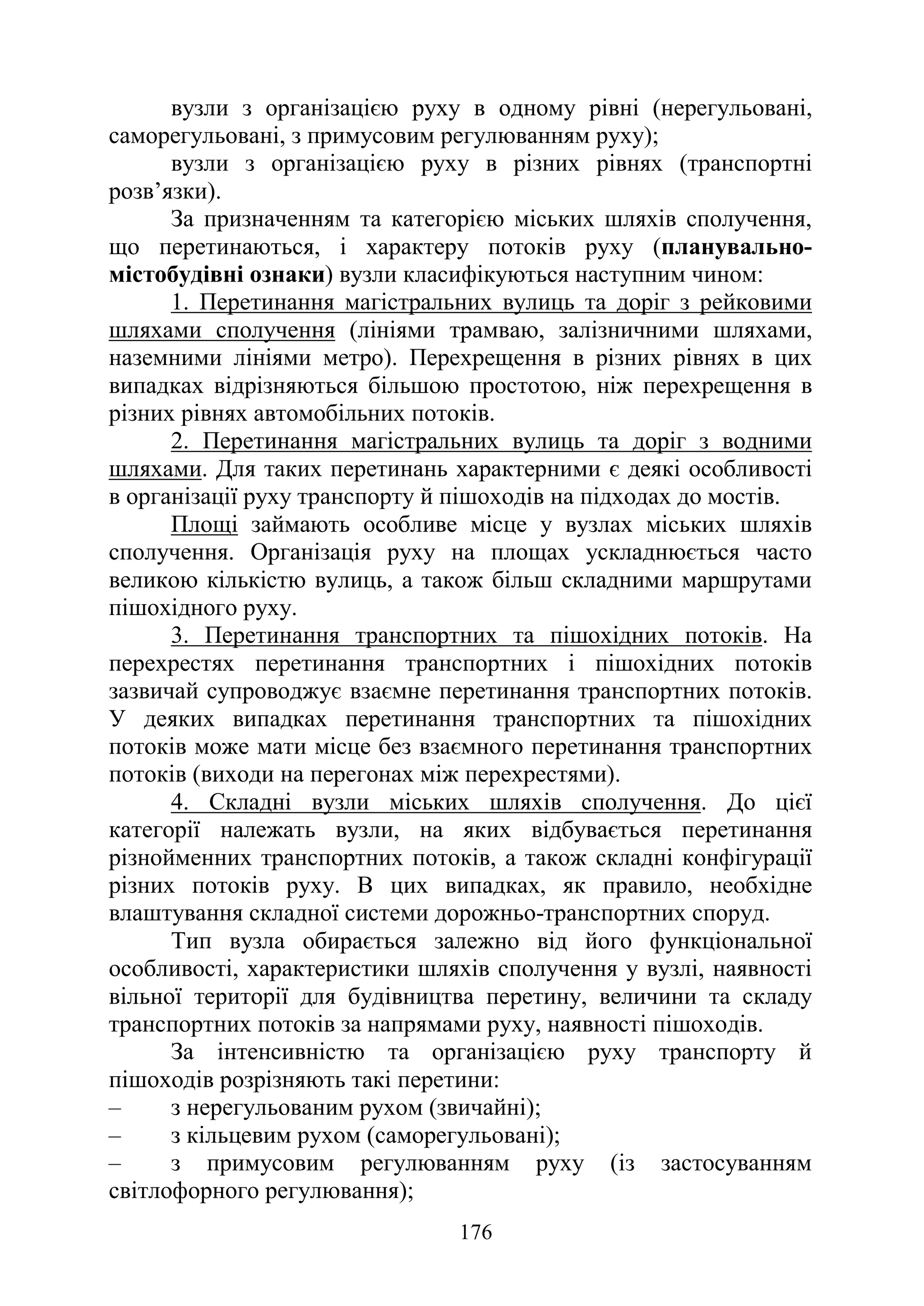 176
вузли з організацією руху в одному рівні (нерегульовані,
саморегульовані, з примусовим регулюванням руху);
вузли з організацією руху в різних рівнях (транспортні
розв’язки).
За призначенням та категорією міських шляхів сполучення,
що перетинаються, і характеру потоків руху (планувально-
містобудівні ознаки) вузли класифікуються наступним чином:
1. Перетинання магістральних вулиць та доріг з рейковими
шляхами сполучення (лініями трамваю, залізничними шляхами,
наземними лініями метро). Перехрещення в різних рівнях в цих
випадках відрізняються більшою простотою, ніж перехрещення в
різних рівнях автомобільних потоків.
2. Перетинання магістральних вулиць та доріг з водними
шляхами. Для таких перетинань характерними є деякі особливості
в організації руху транспорту й пішоходів на підходах до мостів.
Площі займають особливе місце у вузлах міських шляхів
сполучення. Організація руху на площах ускладнюється часто
великою кількістю вулиць, а також більш складними маршрутами
пішохідного руху.
3. Перетинання транспортних та пішохідних потоків. На
перехрестях перетинання транспортних і пішохідних потоків
зазвичай супроводжує взаємне перетинання транспортних потоків.
У деяких випадках перетинання транспортних та пішохідних
потоків може мати місце без взаємного перетинання транспортних
потоків (виходи на перегонах між перехрестями).
4. Складні вузли міських шляхів сполучення. До цієї
категорії належать вузли, на яких відбувається перетинання
різнойменних транспортних потоків, а також складні конфігурації
різних потоків руху. В цих випадках, як правило, необхідне
влаштування складної системи дорожньо-транспортних споруд.
Тип вузла обирається залежно від його функціональної
особливості, характеристики шляхів сполучення у вузлі, наявності
вільної території для будівництва перетину, величини та складу
транспортних потоків за напрямами руху, наявності пішоходів.
За інтенсивністю та організацією руху транспорту й
пішоходів розрізняють такі перетини:
‒ з нерегульованим рухом (звичайні);
‒ з кільцевим рухом (саморегульовані);
‒ з примусовим регулюванням руху (із застосуванням
світлофорного регулювання);
 