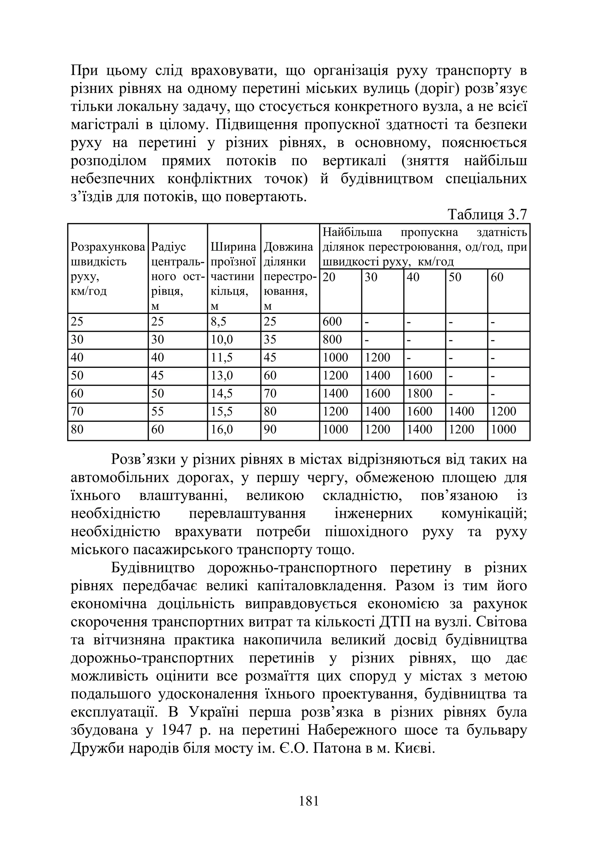 181
При цьому слід враховувати, що організація руху транспорту в
різних рівнях на одному перетині міських вулиць (доріг) розв’язує
тільки локальну задачу, що стосується конкретного вузла, а не всієї
магістралі в цілому. Підвищення пропускної здатності та безпеки
руху на перетині у різних рівнях, в основному, пояснюється
розподілом прямих потоків по вертикалі (зняття найбільш
небезпечних конфліктних точок) й будівництвом спеціальних
з’їздів для потоків, що повертають.
Таблиця 3.7
Розрахункова
швидкість
руху,
км/год
Радіус
централь-
ного ост-
рівця,
м
Ширина
проїзної
частини
кільця,
м
Довжина
ділянки
перестро-
ювання,
м
Найбільша пропускна здатність
ділянок перестроювання, од/год, при
швидкості руху, км/год
20 30 40 50 60
25 25 8,5 25 600 - - - -
30 30 10,0 35 800 - - - -
40 40 11,5 45 1000 1200 - - -
50 45 13,0 60 1200 1400 1600 - -
60 50 14,5 70 1400 1600 1800 - -
70 55 15,5 80 1200 1400 1600 1400 1200
80 60 16,0 90 1000 1200 1400 1200 1000
Розв’язки у різних рівнях в містах відрізняються від таких на
автомобільних дорогах, у першу чергу, обмеженою площею для
їхнього влаштуванні, великою складністю, пов’язаною із
необхідністю перевлаштування інженерних комунікацій;
необхідністю врахувати потреби пішохідного руху та руху
міського пасажирського транспорту тощо.
Будівництво дорожньо-транспортного перетину в різних
рівнях передбачає великі капіталовкладення. Разом із тим його
економічна доцільність виправдовується економією за рахунок
скорочення транспортних витрат та кількості ДТП на вузлі. Світова
та вітчизняна практика накопичила великий досвід будівництва
дорожньо-транспортних перетинів у різних рівнях, що дає
можливість оцінити все розмаїття цих споруд у містах з метою
подальшого удосконалення їхнього проектування, будівництва та
експлуатації. В Україні перша розв’язка в різних рівнях була
збудована у 1947 р. на перетині Набережного шосе та бульвару
Дружби народів біля мосту ім. Є.О. Патона в м. Києві.
 