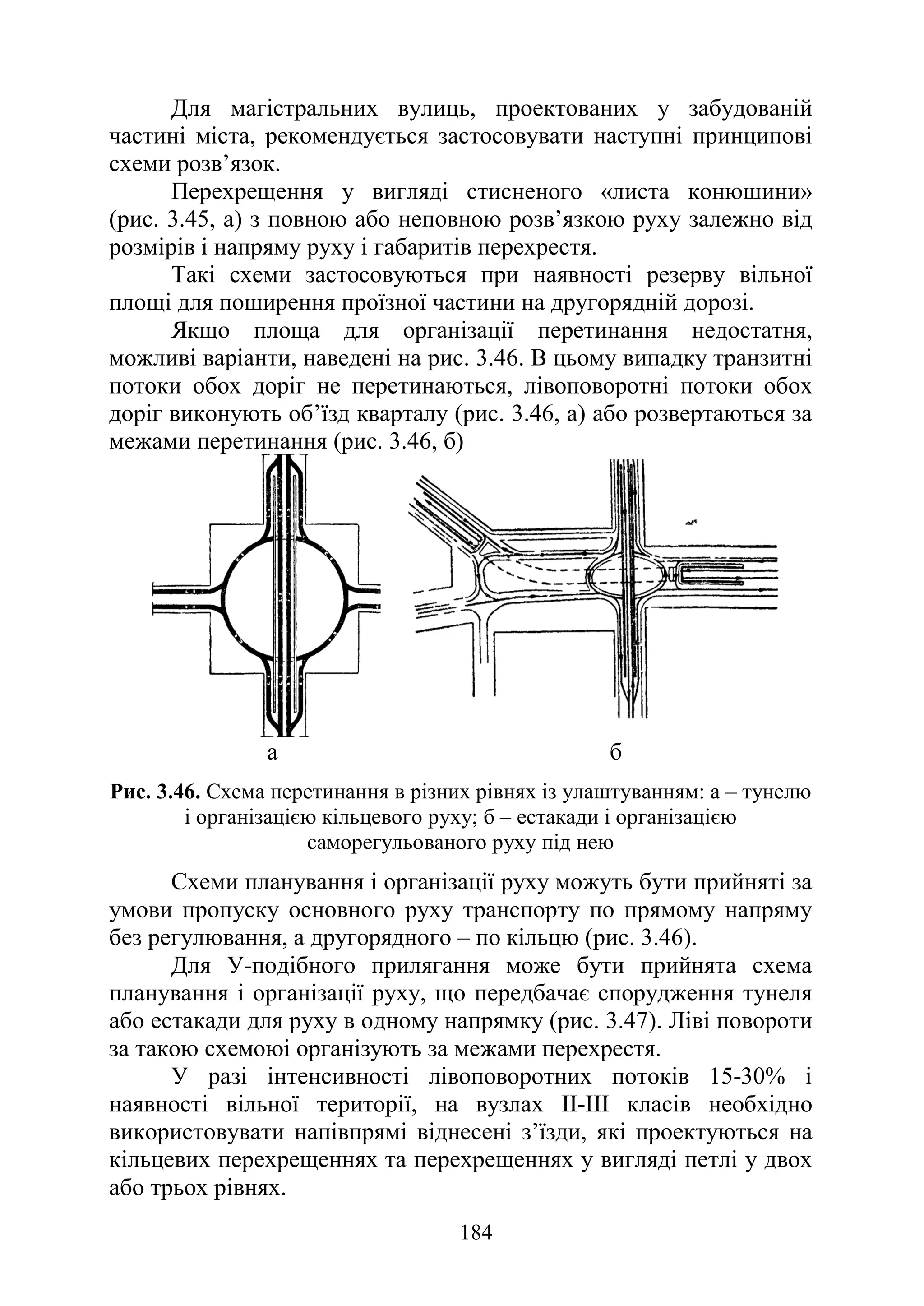 184
Для магістральних вулиць, проектованих у забудованій
частині міста, рекомендується застосовувати наступні принципові
схеми розв’язок.
Перехрещення у вигляді стисненого «листа конюшини»
(рис. 3.45, а) з повною або неповною розв’язкою руху залежно від
розмірів і напряму руху і габаритів перехрестя.
Такі схеми застосовуються при наявності резерву вільної
площі для поширення проїзної частини на другорядній дорозі.
Якщо площа для організації перетинання недостатня,
можливі варіанти, наведені на рис. 3.46. В цьому випадку транзитні
потоки обох доріг не перетинаються, лівоповоротні потоки обох
доріг виконують об’їзд кварталу (рис. 3.46, а) або розвертаються за
межами перетинання (рис. 3.46, б)
а б
Рис. 3.46. Схема перетинання в різних рівнях із улаштуванням: а – тунелю
і організацією кільцевого руху; б – естакади і організацією
саморегульованого руху під нею
Схеми планування і організації руху можуть бути прийняті за
умови пропуску основного руху транспорту по прямому напряму
без регулювання, а другорядного – по кільцю (рис. 3.46).
Для У-подібного прилягання може бути прийнята схема
планування і організації руху, що передбачає спорудження тунеля
або естакади для руху в одному напрямку (рис. 3.47). Ліві повороти
за такою схемоюі організують за межами перехрестя.
У разі інтенсивності лівоповоротних потоків 15-30% і
наявності вільної території, на вузлах II-III класів необхідно
використовувати напівпрямі віднесені з’їзди, які проектуються на
кільцевих перехрещеннях та перехрещеннях у вигляді петлі у двох
або трьох рівнях.
 