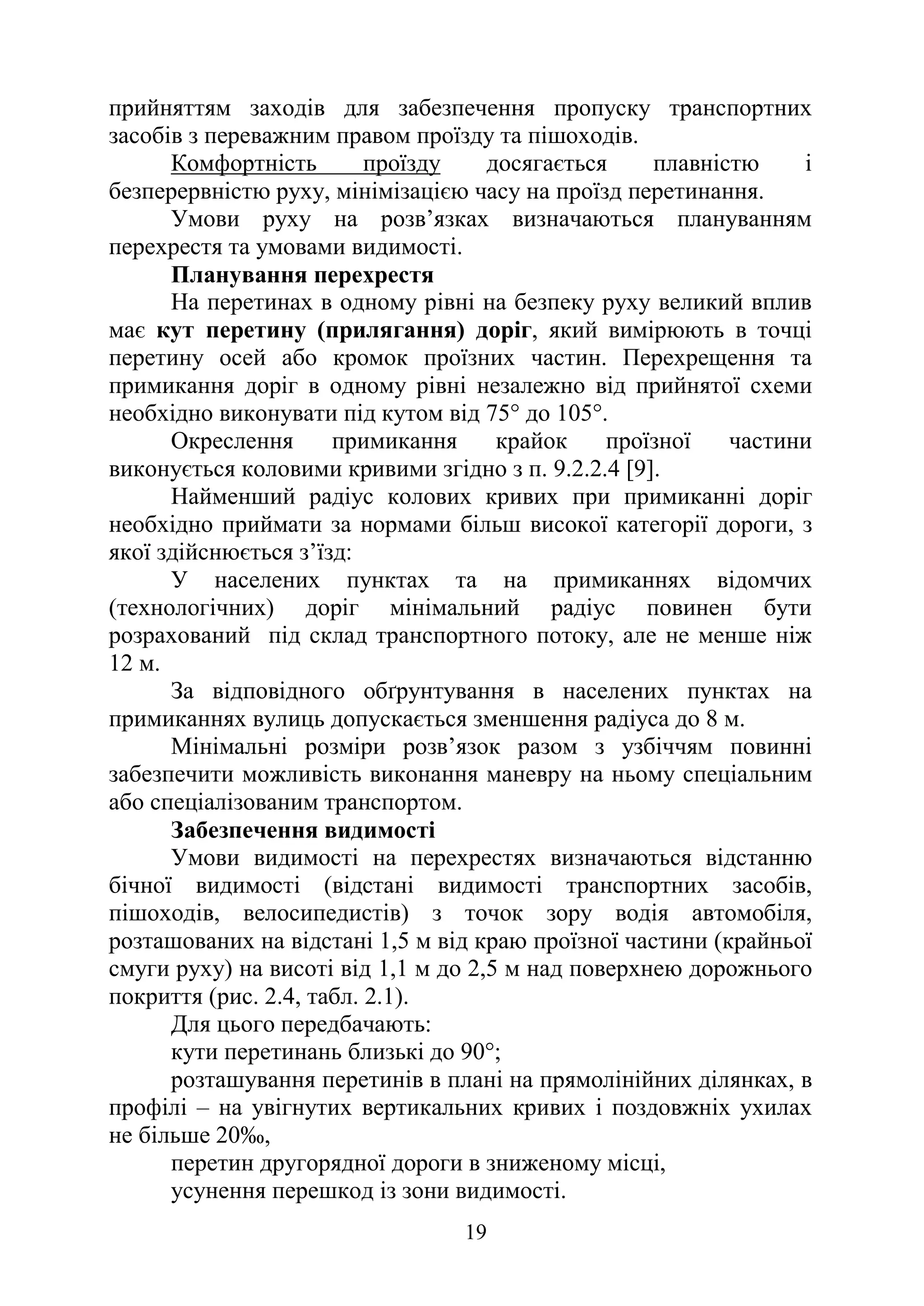 19
прийняттям заходів для забезпечення пропуску транспортних
засобів з переважним правом проїзду та пішоходів.
Комфортність проїзду досягається плавністю і
безперервністю руху, мінімізацією часу на проїзд перетинання.
Умови руху на розв’язках визначаються плануванням
перехрестя та умовами видимості.
Планування перехрестя
На перетинах в одному рівні на безпеку руху великий вплив
має кут перетину (прилягання) доріг, який вимірюють в точці
перетину осей або кромок проїзних частин. Перехрещення та
примикання доріг в одному рівні незалежно від прийнятої схеми
необхідно виконувати під кутом від 75° до 105°.
Окреслення примикання крайок проїзної частини
виконується коловими кривими згідно з п. 9.2.2.4 [9].
Найменший радіус колових кривих при примиканні доріг
необхідно приймати за нормами більш високої категорії дороги, з
якої здійснюється з’їзд:
У населених пунктах та на примиканнях відомчих
(технологічних) доріг мінімальний радіус повинен бути
розрахований під склад транспортного потоку, але не менше ніж
12 м.
За відповідного обґрунтування в населених пунктах на
примиканнях вулиць допускається зменшення радіуса до 8 м.
Мінімальні розміри розв’язок разом з узбіччям повинні
забезпечити можливість виконання маневру на ньому спеціальним
або спеціалізованим транспортом.
Забезпечення видимості
Умови видимості на перехрестях визначаються відстанню
бічної видимості (відстані видимості транспортних засобів,
пішоходів, велосипедистів) з точок зору водія автомобіля,
розташованих на відстані 1,5 м від краю проїзної частини (крайньої
смуги руху) на висоті від 1,1 м до 2,5 м над поверхнею дорожнього
покриття (рис. 2.4, табл. 2.1).
Для цього передбачають:
кути перетинань близькі до 90°;
розташування перетинів в плані на прямолінійних ділянках, в
профілі – на увігнутих вертикальних кривих і поздовжніх ухилах
не більше 20‰,
перетин другорядної дороги в зниженому місці,
усунення перешкод із зони видимості.
 
