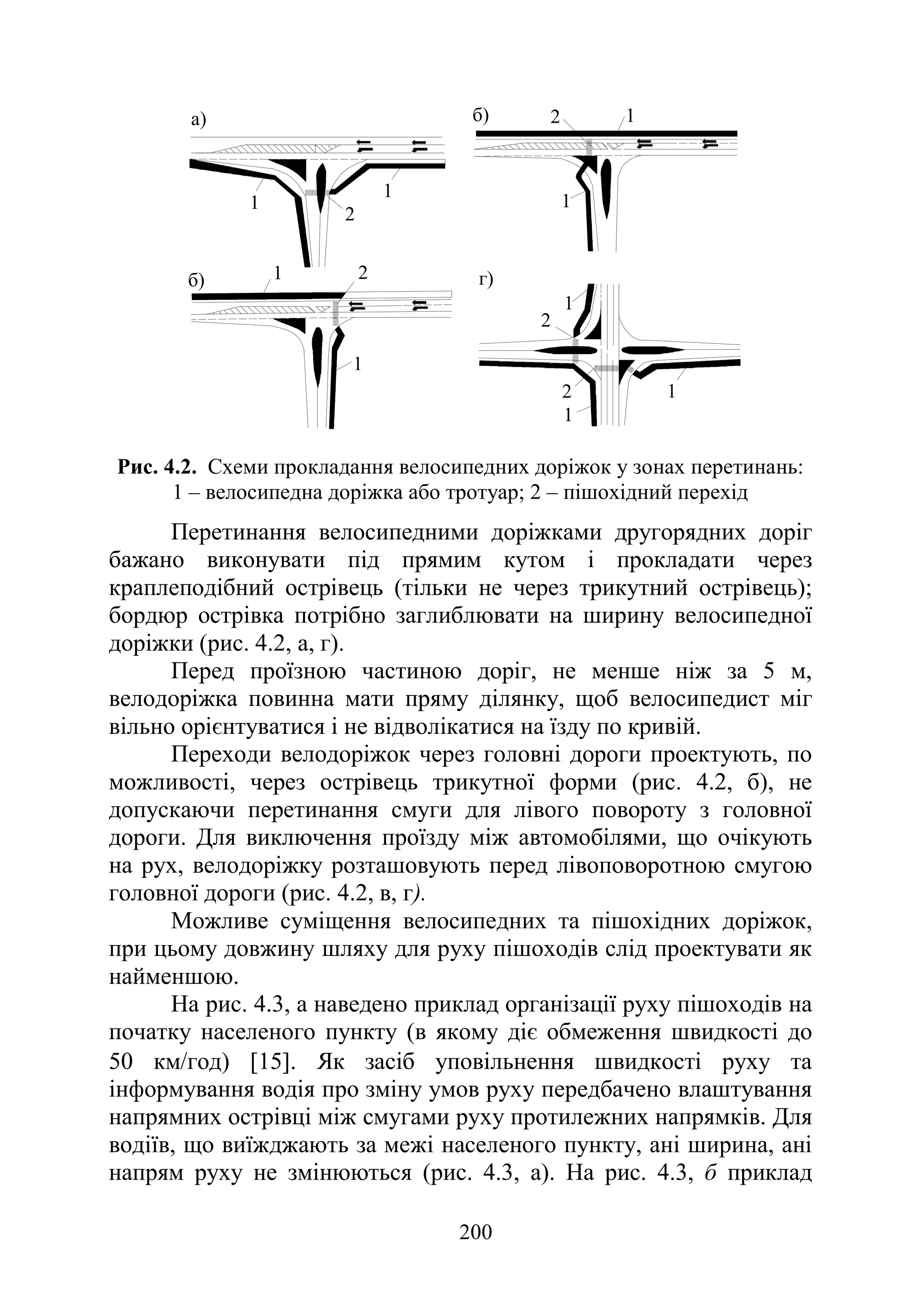 200
1
1
2
2
1
1
1
1
1
1
1
2
2
2
б)
а)
б) г)
Рис. 4.2. Схеми прокладання велосипедних доріжок у зонах перетинань:
1 – велосипедна доріжка або тротуар; 2 – пішохідний перехід
Перетинання велосипедними доріжками другорядних доріг
бажано виконувати під прямим кутом і прокладати через
краплеподібний острівець (тільки не через трикутний острівець);
бордюр острівка потрібно заглиблювати на ширину велосипедної
доріжки (рис. 4.2, а, г).
Перед проїзною частиною доріг, не менше ніж за 5 м,
велодоріжка повинна мати пряму ділянку, щоб велосипедист міг
вільно орієнтуватися і не відволікатися на їзду по кривій.
Переходи велодоріжок через головні дороги проектують, по
можливості, через острівець трикутної форми (рис. 4.2, б), не
допускаючи перетинання смуги для лівого повороту з головної
дороги. Для виключення проїзду між автомобілями, що очікують
на рух, велодоріжку розташовують перед лівоповоротною смугою
головної дороги (рис. 4.2, в, г).
Можливе суміщення велосипедних та пішохідних доріжок,
при цьому довжину шляху для руху пішоходів слід проектувати як
найменшою.
На рис. 4.3, а наведено приклад організації руху пішоходів на
початку населеного пункту (в якому діє обмеження швидкості до
50 км/год) [15]. Як засіб уповільнення швидкості руху та
інформування водія про зміну умов руху передбачено влаштування
напрямних острівці між смугами руху протилежних напрямків. Для
водіїв, що виїжджають за межі населеного пункту, ані ширина, ані
напрям руху не змінюються (рис. 4.3, а). На рис. 4.3, б приклад
 