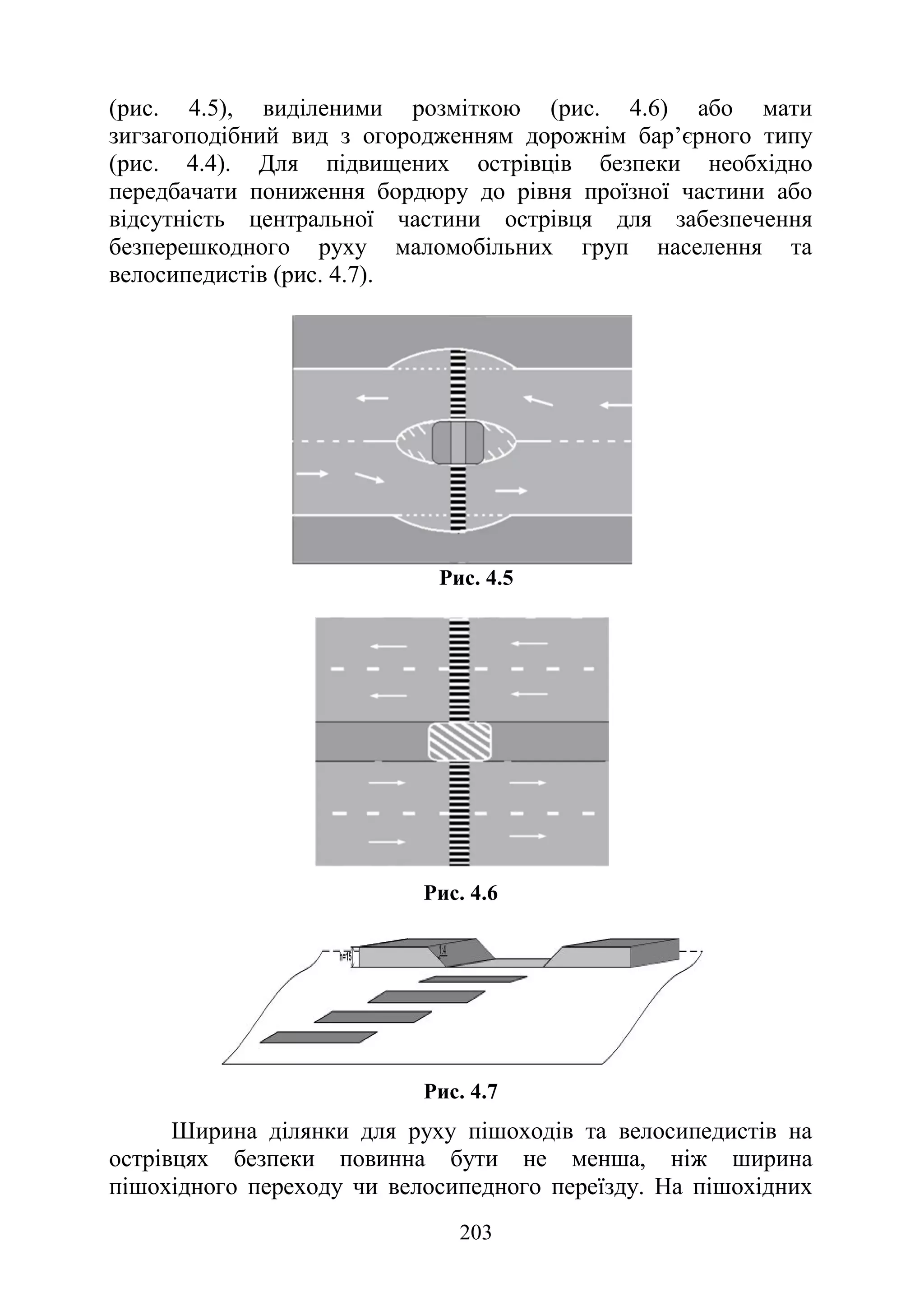 203
(рис. 4.5), виділеними розміткою (рис. 4.6) або мати
зигзагоподібний вид з огородженням дорожнім бар’єрного типу
(рис. 4.4). Для підвищених острівців безпеки необхідно
передбачати пониження бордюру до рівня проїзної частини або
відсутність центральної частини острівця для забезпечення
безперешкодного руху маломобільних груп населення та
велосипедистів (рис. 4.7).
Рис. 4.5
Рис. 4.6
Рис. 4.7
Ширина ділянки для руху пішоходів та велосипедистів на
острівцях безпеки повинна бути не менша, ніж ширина
пішохідного переходу чи велосипедного переїзду. На пішохідних
 
