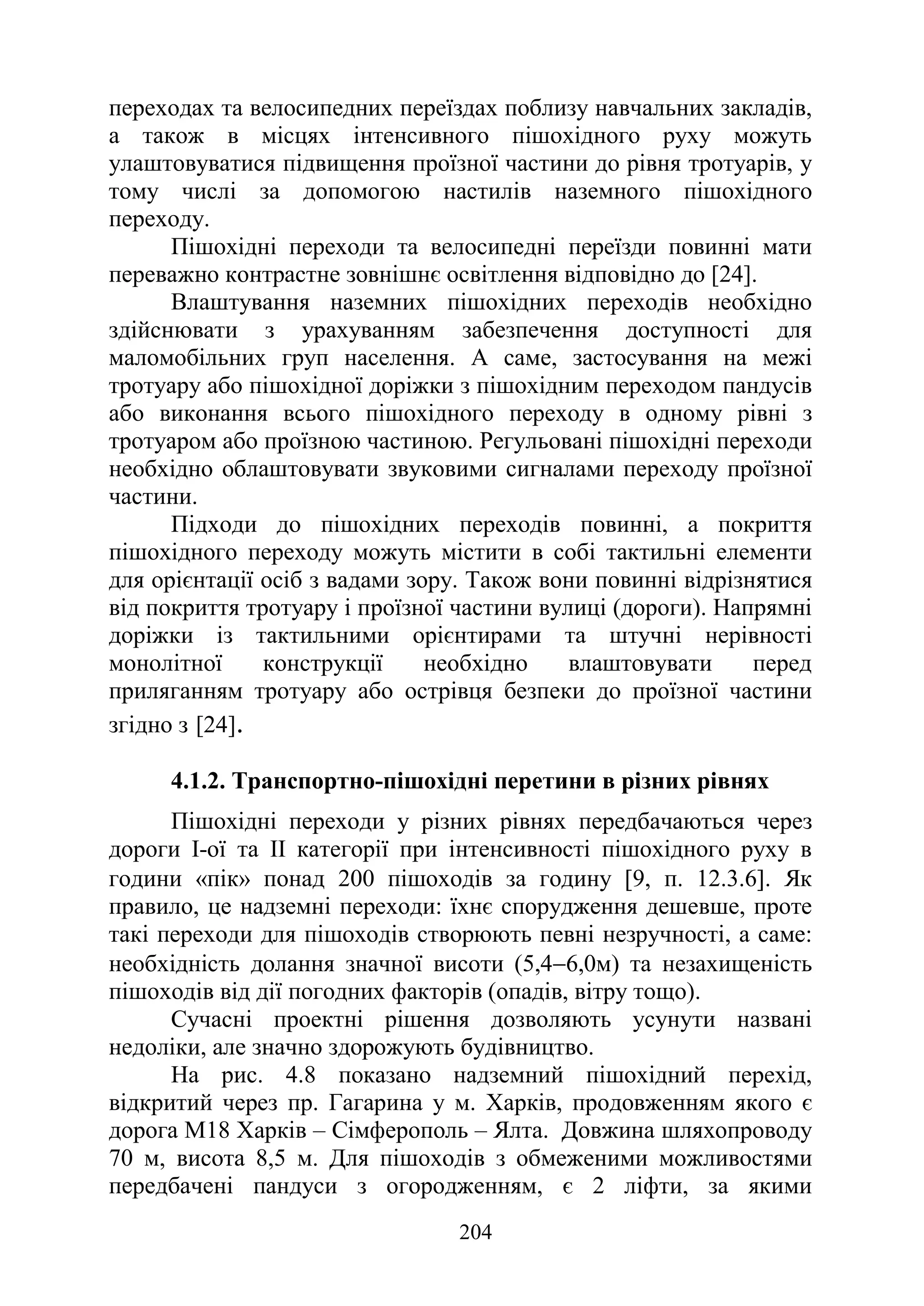 204
переходах та велосипедних переїздах поблизу навчальних закладів,
а також в місцях інтенсивного пішохідного руху можуть
улаштовуватися підвищення проїзної частини до рівня тротуарів, у
тому числі за допомогою настилів наземного пішохідного
переходу.
Пішохідні переходи та велосипедні переїзди повинні мати
переважно контрастне зовнішнє освітлення відповідно до [24].
Влаштування наземних пішохідних переходів необхідно
здійснювати з урахуванням забезпечення доступності для
маломобільних груп населення. А саме, застосування на межі
тротуару або пішохідної доріжки з пішохідним переходом пандусів
або виконання всього пішохідного переходу в одному рівні з
тротуаром або проїзною частиною. Регульовані пішохідні переходи
необхідно облаштовувати звуковими сигналами переходу проїзної
частини.
Підходи до пішохідних переходів повинні, а покриття
пішохідного переходу можуть містити в собі тактильні елементи
для орієнтації осіб з вадами зору. Також вони повинні відрізнятися
від покриття тротуару і проїзної частини вулиці (дороги). Напрямні
доріжки із тактильними орієнтирами та штучні нерівності
монолітної конструкції необхідно влаштовувати перед
приляганням тротуару або острівця безпеки до проїзної частини
згідно з [24].
4.1.2. Транспортно-пішохідні перетини в різних рівнях
Пішохідні переходи у різних рівнях передбачаються через
дороги І-ої та ІІ категорії при інтенсивності пішохідного руху в
години «пік» понад 200 пішоходів за годину [9, п. 12.3.6]. Як
правило, це надземні переходи: їхнє спорудження дешевше, проте
такі переходи для пішоходів створюють певні незручності, а саме:
необхідність долання значної висоти (5,4−6,0м) та незахищеність
пішоходів від дії погодних факторів (опадів, вітру тощо).
Сучасні проектні рішення дозволяють усунути названі
недоліки, але значно здорожують будівництво.
На рис. 4.8 показано надземний пішохідний перехід,
відкритий через пр. Гагарина у м. Харків, продовженням якого є
дорога М18 Харків – Сімферополь ‒ Ялта. Довжина шляхопроводу
70 м, висота 8,5 м. Для пішоходів з обмеженими можливостями
передбачені пандуси з огородженням, є 2 ліфти, за якими
 