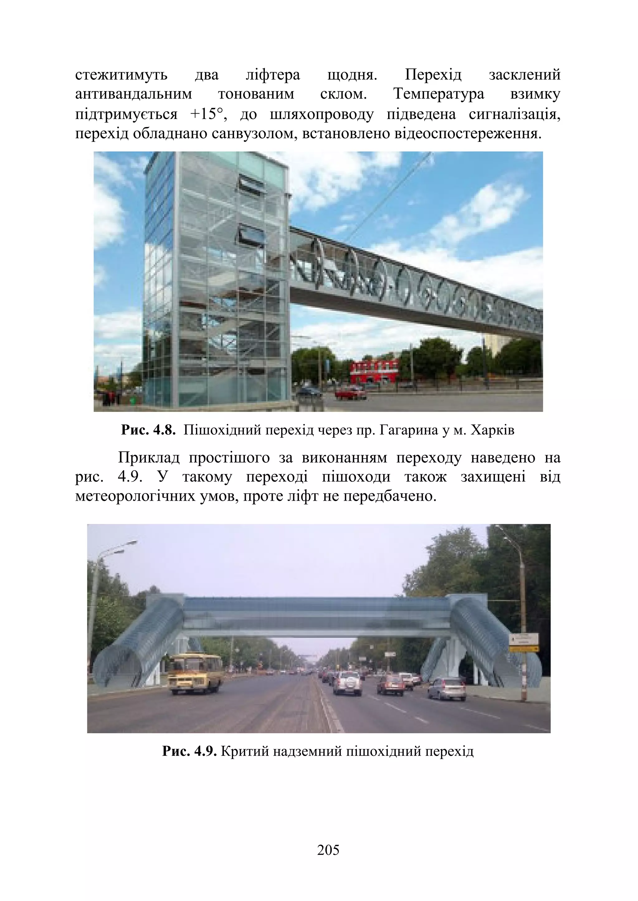 205
стежитимуть два ліфтера щодня. Перехід засклений
антивандальним тонованим склом. Температура взимку
підтримується +15°, до шляхопроводу підведена сигналізація,
перехід обладнано санвузолом, встановлено відеоспостереження.
Рис. 4.8. Пішохідний перехід через пр. Гагарина у м. Харків
Приклад простішого за виконанням переходу наведено на
рис. 4.9. У такому переході пішоходи також захищені від
метеорологічних умов, проте ліфт не передбачено.
Рис. 4.9. Критий надземний пішохідний перехід
 