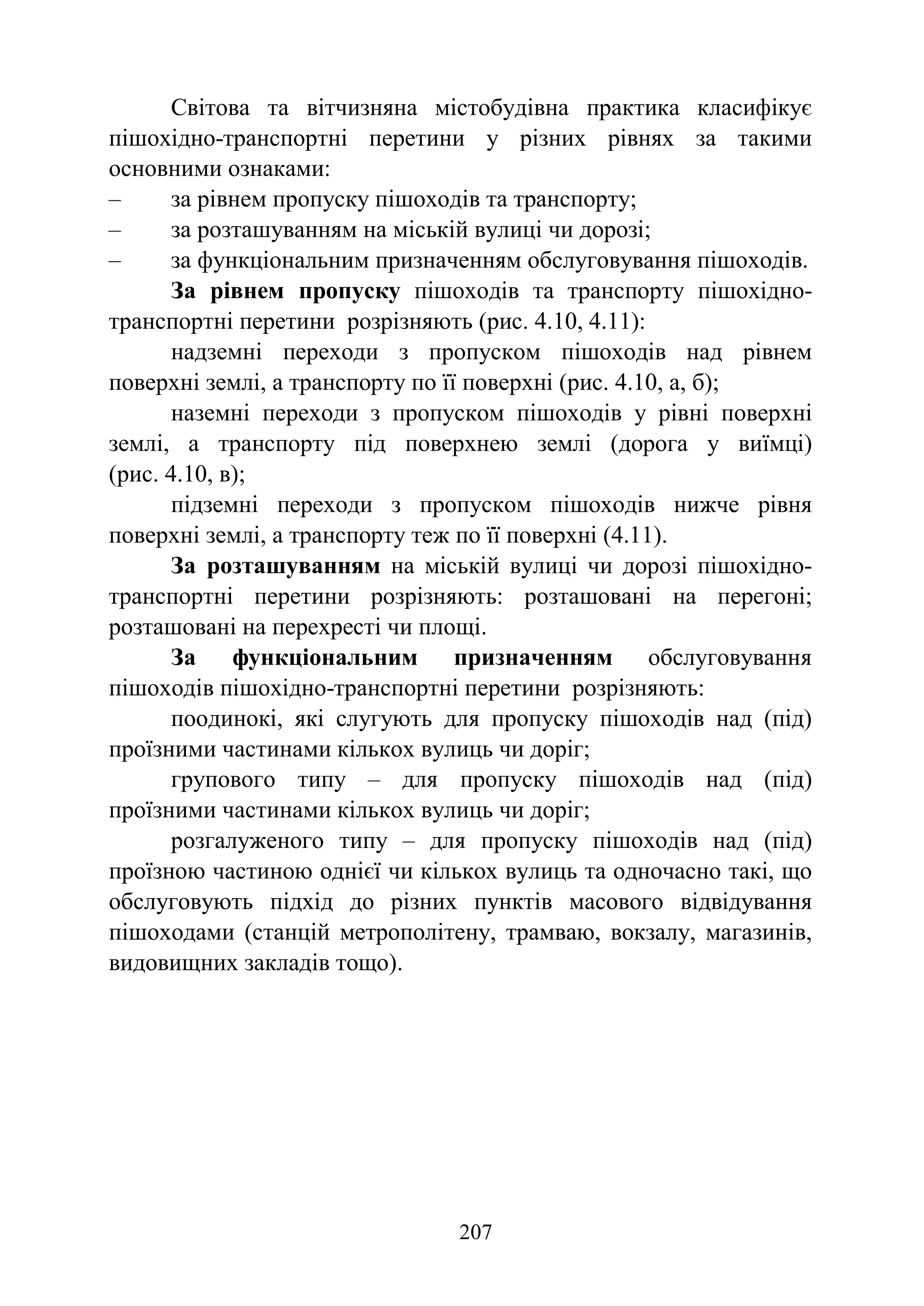 207
Світова та вітчизняна містобудівна практика класифікує
пішохідно-транспортні перетини у різних рівнях за такими
основними ознаками:
‒ за рівнем пропуску пішоходів та транспорту;
‒ за розташуванням на міській вулиці чи дорозі;
‒ за функціональним призначенням обслуговування пішоходів.
За рівнем пропуску пішоходів та транспорту пішохідно-
транспортні перетини розрізняють (рис. 4.10, 4.11):
надземні переходи з пропуском пішоходів над рівнем
поверхні землі, а транспорту по її поверхні (рис. 4.10, а, б);
наземні переходи з пропуском пішоходів у рівні поверхні
землі, а транспорту під поверхнею землі (дорога у виїмці)
(рис. 4.10, в);
підземні переходи з пропуском пішоходів нижче рівня
поверхні землі, а транспорту теж по її поверхні (4.11).
За розташуванням на міській вулиці чи дорозі пішохідно-
транспортні перетини розрізняють: розташовані на перегоні;
розташовані на перехресті чи площі.
За функціональним призначенням обслуговування
пішоходів пішохідно-транспортні перетини розрізняють:
поодинокі, які слугують для пропуску пішоходів над (під)
проїзними частинами кількох вулиць чи доріг;
групового типу – для пропуску пішоходів над (під)
проїзними частинами кількох вулиць чи доріг;
розгалуженого типу – для пропуску пішоходів над (під)
проїзною частиною однієї чи кількох вулиць та одночасно такі, що
обслуговують підхід до різних пунктів масового відвідування
пішоходами (станцій метрополітену, трамваю, вокзалу, магазинів,
видовищних закладів тощо).
 