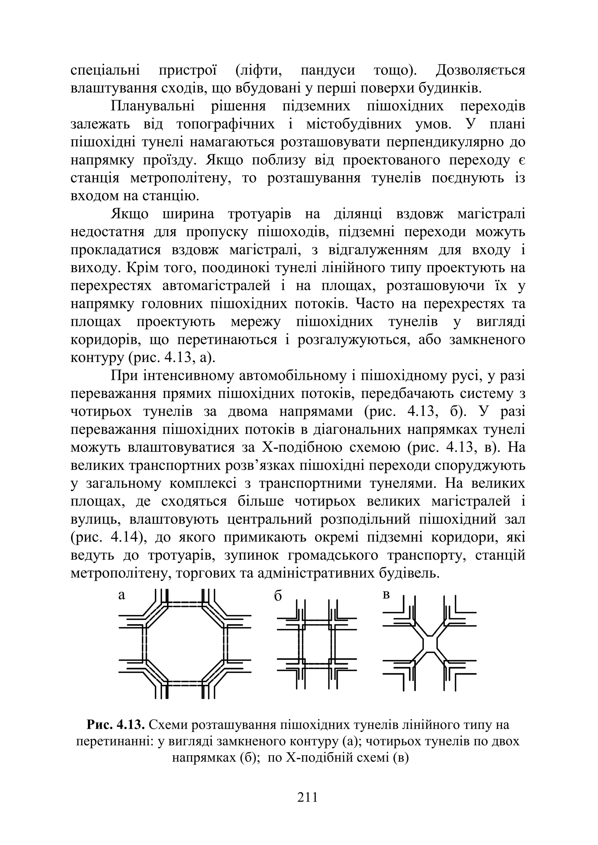 211
спеціальні пристрої (ліфти, пандуси тощо). Дозволяється
влаштування сходів, що вбудовані у перші поверхи будинків.
Планувальні рішення підземних пішохідних переходів
залежать від топографічних і містобудівних умов. У плані
пішохідні тунелі намагаються розташовувати перпендикулярно до
напрямку проїзду. Якщо поблизу від проектованого переходу є
станція метрополітену, то розташування тунелів поєднують із
входом на станцію.
Якщо ширина тротуарів на ділянці вздовж магістралі
недостатня для пропуску пішоходів, підземні переходи можуть
прокладатися вздовж магістралі, з відгалуженням для входу і
виходу. Крім того, поодинокі тунелі лінійного типу проектують на
перехрестях автомагістралей і на площах, розташовуючи їх у
напрямку головних пішохідних потоків. Часто на перехрестях та
площах проектують мережу пішохідних тунелів у вигляді
коридорів, що перетинаються і розгалужуються, або замкненого
контуру (рис. 4.13, а).
При інтенсивному автомобільному і пішохідному русі, у разі
переважання прямих пішохідних потоків, передбачають систему з
чотирьох тунелів за двома напрямами (рис. 4.13, б). У разі
переважання пішохідних потоків в діагональних напрямках тунелі
можуть влаштовуватися за Х-подібною схемою (рис. 4.13, в). На
великих транспортних розв’язках пішохідні переходи споруджують
у загальному комплексі з транспортними тунелями. На великих
площах, де сходяться більше чотирьох великих магістралей і
вулиць, влаштовують центральний розподільний пішохідний зал
(рис. 4.14), до якого примикають окремі підземні коридори, які
ведуть до тротуарів, зупинок громадського транспорту, станцій
метрополітену, торгових та адміністративних будівель.
а б в
Рис. 4.13. Схеми розташування пішохідних тунелів лінійного типу на
перетинанні: у вигляді замкненого контуру (а); чотирьох тунелів по двох
напрямках (б); по Х-подібній схемі (в)
 